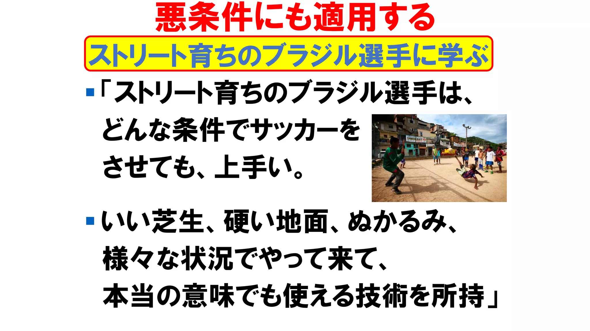 ▪ 「ストリート育ちのブラジル選手は、
どんな条件でサッカーを
させても、上手い。
▪ いい芝生、硬い地面、ぬかるみ、
様々な状況でやって来て、
本当の意味でも使える技術を所持」
ストリート育ちのブラジル選手に学ぶ
悪条件にも適用する
 