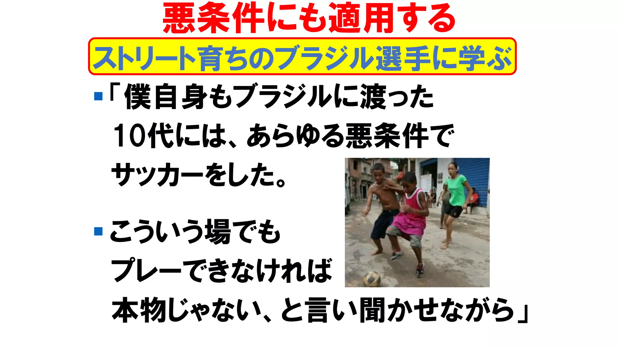 ▪ 「僕自身もブラジルに渡った
10代には、あらゆる悪条件で
サッカーをした。
▪ こういう場でも
プレーできなければ
本物じゃない、と言い聞かせながら」
ストリート育ちのブラジル選手に学ぶ
悪条件にも適用する
 