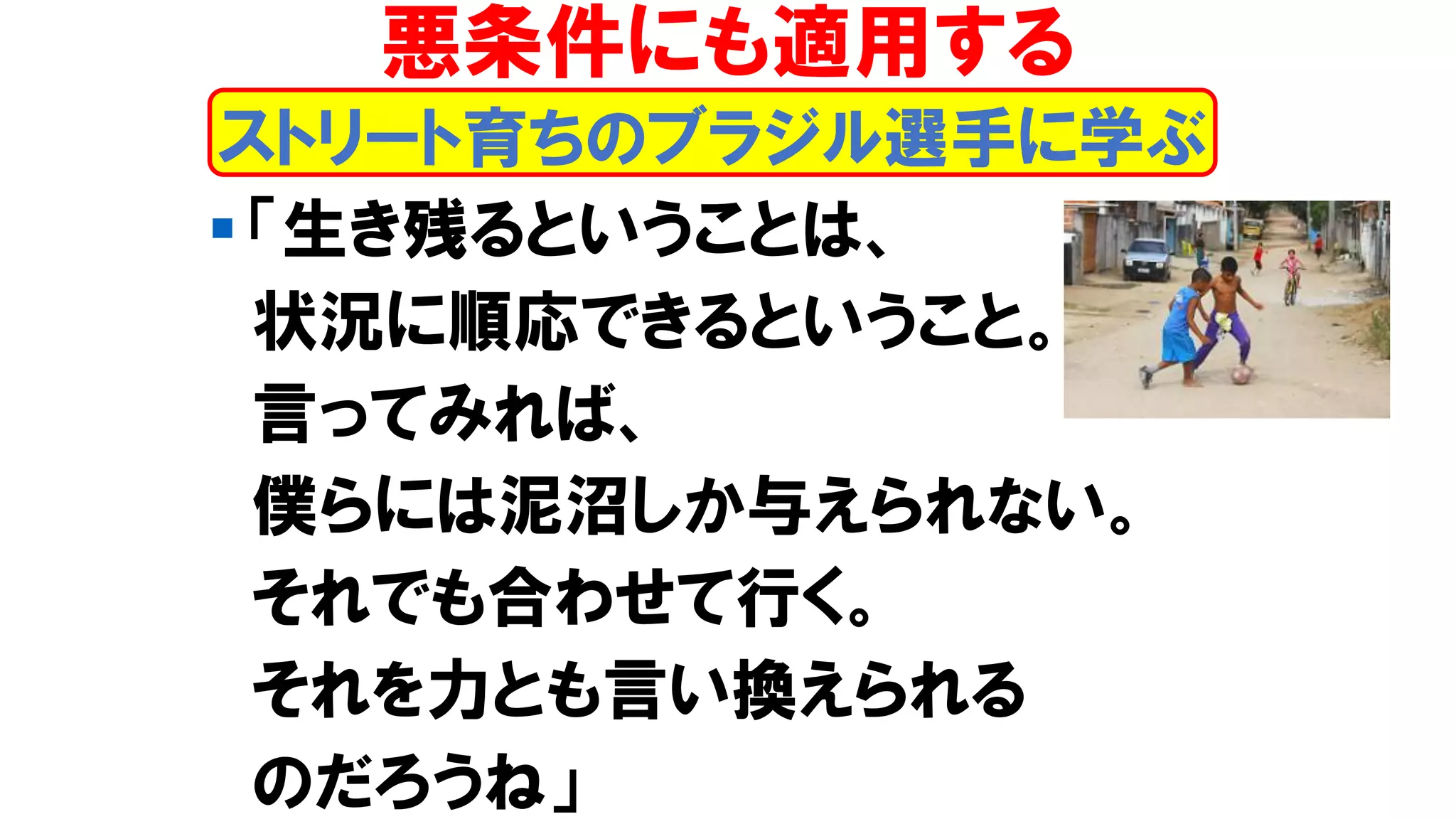 ▪ 「生き残るということは、
状況に順応できるということ。
言ってみれば、
僕らには泥沼しか与えられない。
それでも合わせて行く。
それを力とも言い換えられる
のだろうね」
ストリート育ちのブラジル選手に学ぶ
悪条件にも適用する
 