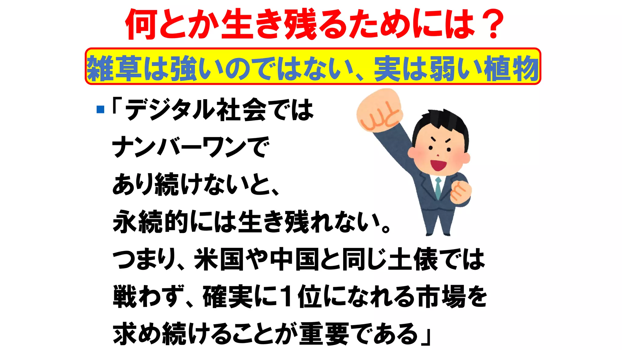 雑草は強いのではない、実は弱い植物
何とか生き残るためには？
▪ 「デジタル社会では
ナンバーワンで
あり続けないと、
永続的には生き残れない。
つまり、米国や中国と同じ土俵では
戦わず、確実に１位になれる市場を
求め続けることが重要である」
 