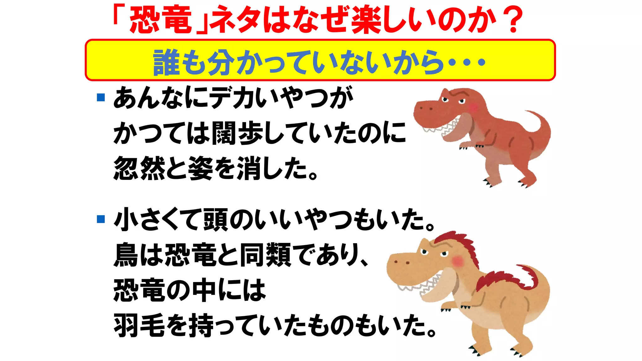 ▪ あんなにデカいやつが
かつては闊歩していたのに
忽然と姿を消した。
▪ 小さくて頭のいいやつもいた。
鳥は恐竜と同類であり、
恐竜の中には
羽毛を持っていたものもいた。
「恐竜」ネタはなぜ楽しいのか？
誰も分かっていないから・・・
 