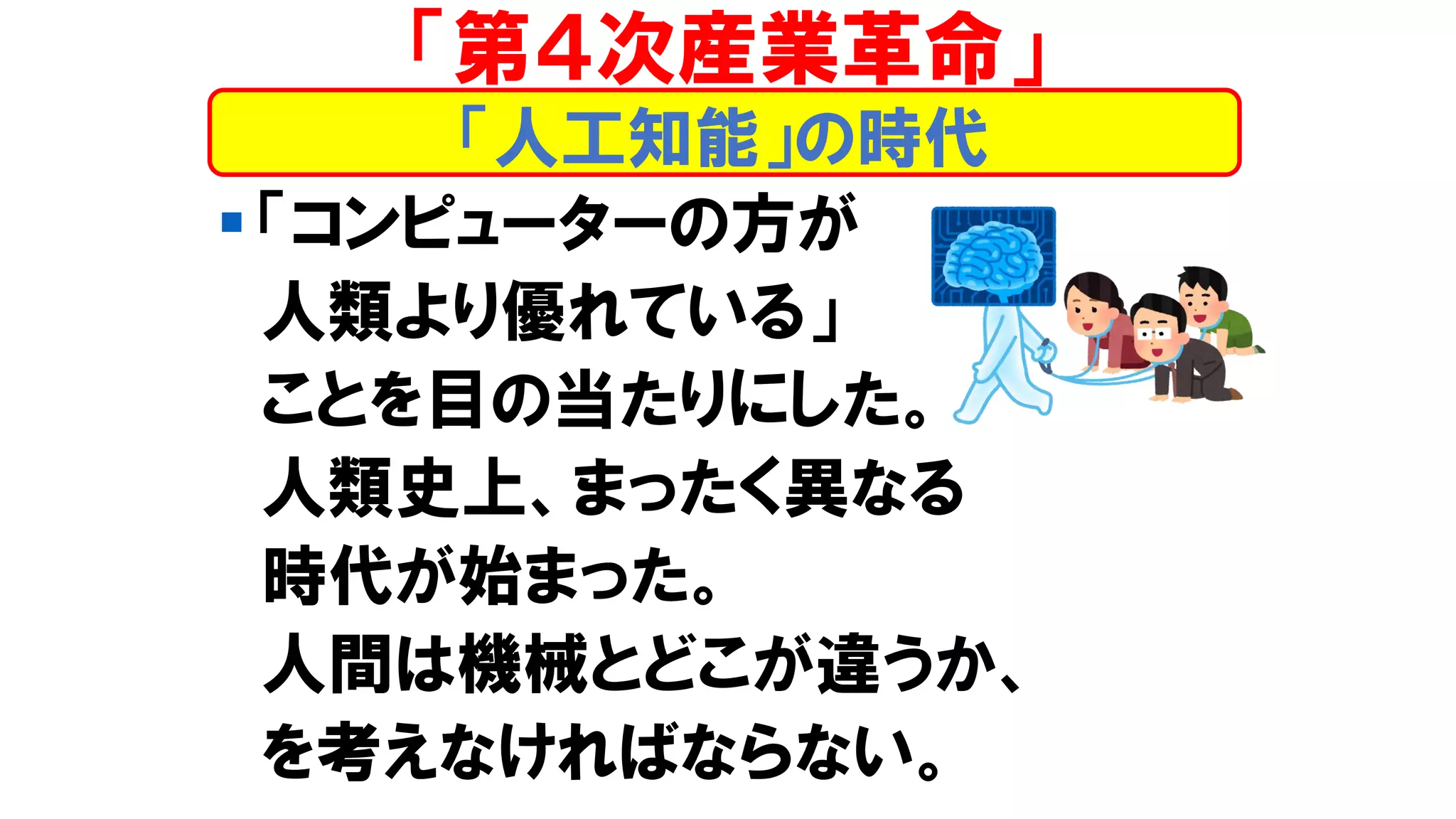 ▪ 「コンピューターの方が
人類より優れている」
ことを目の当たりにした。
人類史上、まったく異なる
時代が始まった。
人間は機械とどこが違うか、
を考えなければならない。
「人工知能」の時代
「第４次産業革命」
 