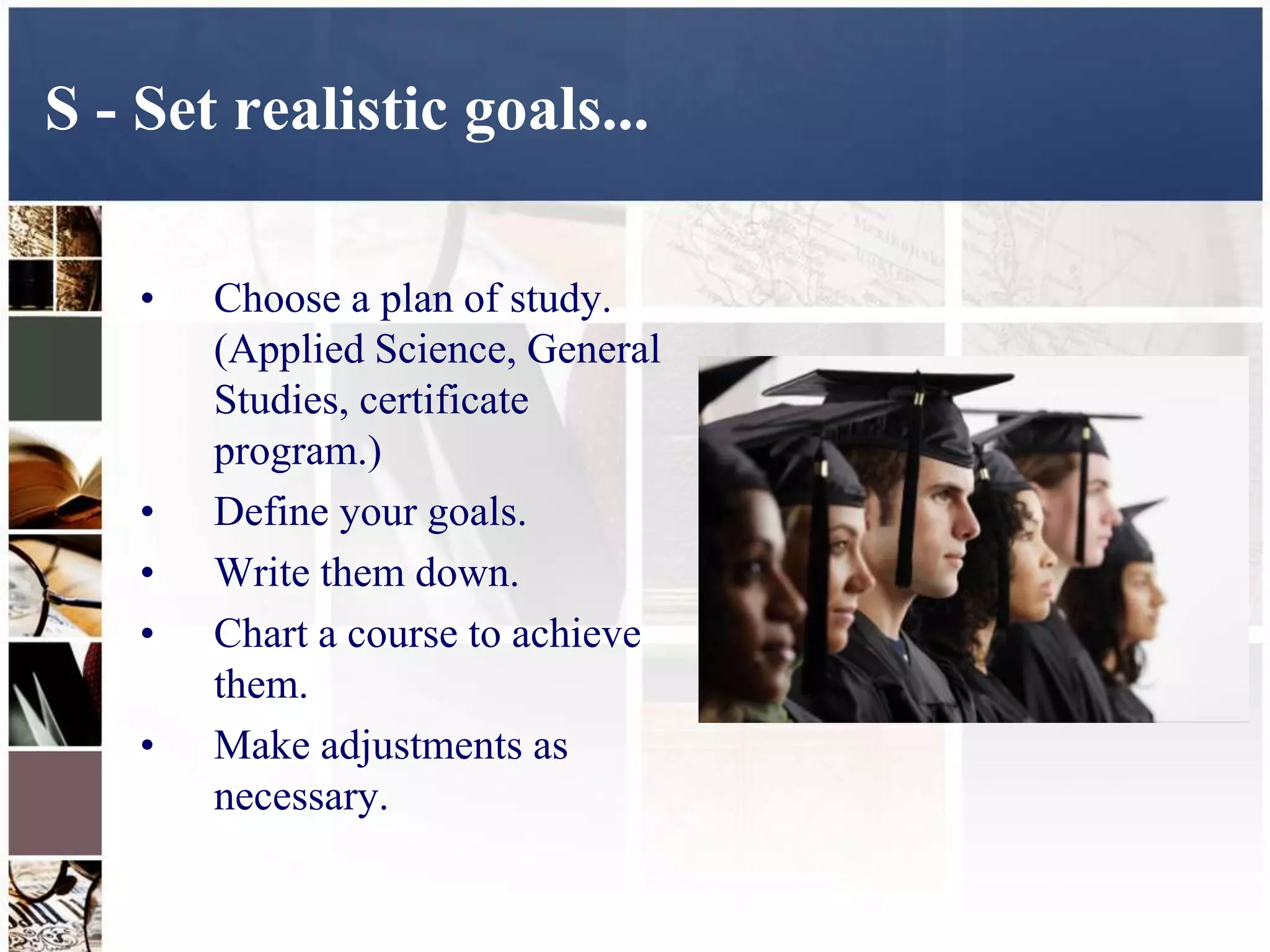 S - Set realistic goals...

    •   Choose a plan of study.
        (Applied Science, General
        Studies, certificate
        program.)
    •   Define your goals.
    •   Write them down.
    •   Chart a course to achieve
        them.
    •   Make adjustments as
        necessary.
 