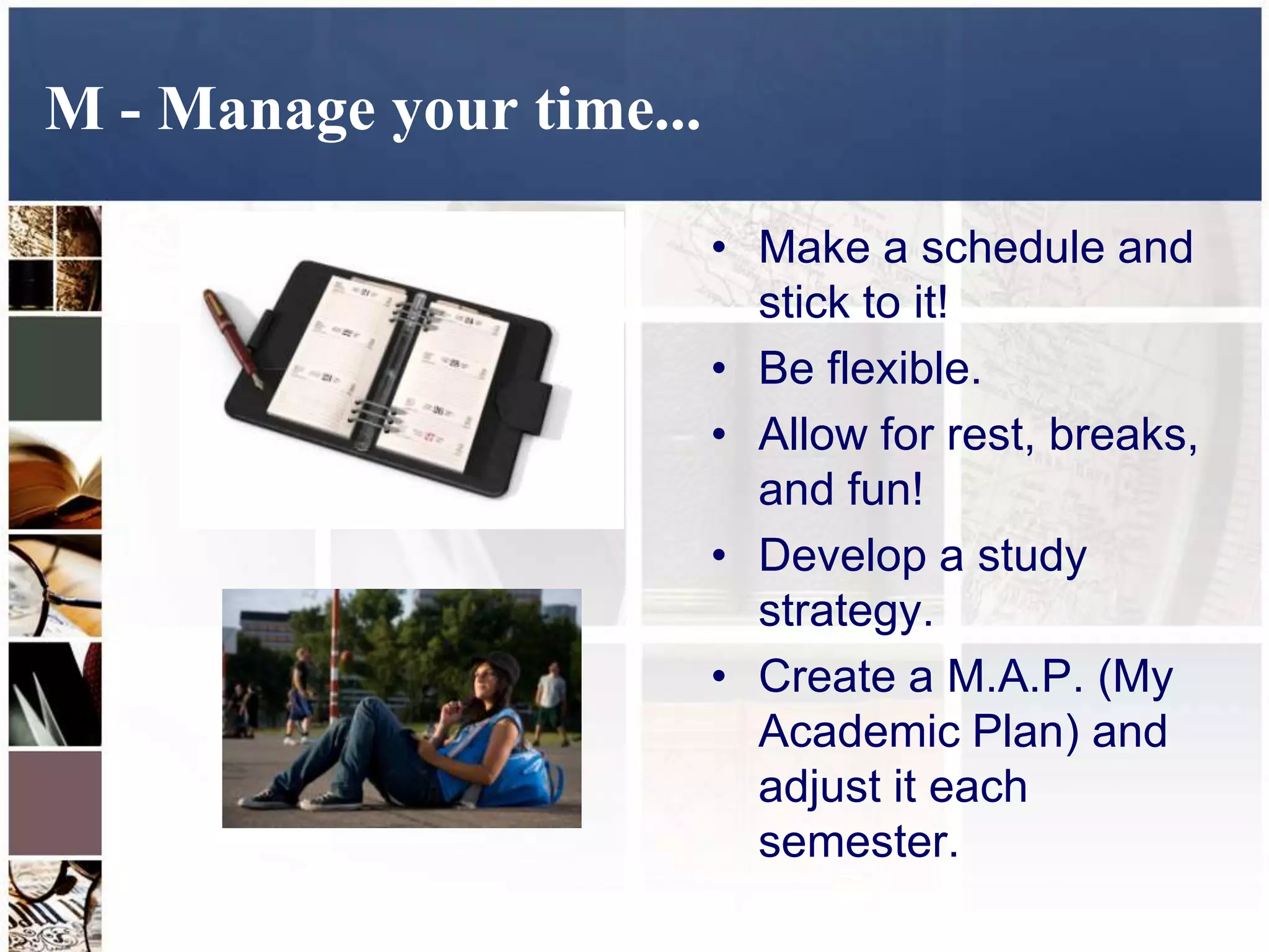 M - Manage your time...

                          • Make a schedule and
                            stick to it!
                          • Be flexible.
                          • Allow for rest, breaks,
                            and fun!
                          • Develop a study
                            strategy.
                          • Create a M.A.P. (My
                            Academic Plan) and
                            adjust it each
                            semester.
 