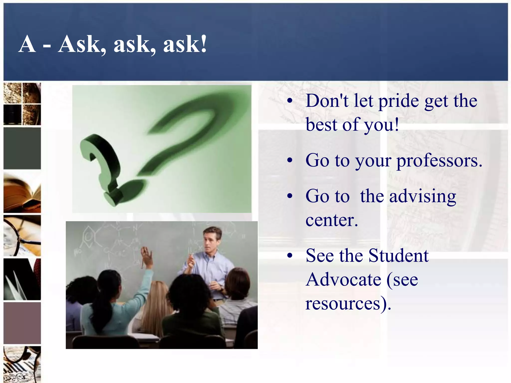 A - Ask, ask, ask!

                     • Don't let pride get the
                       best of you!
                     • Go to your professors.
                     • Go to the advising
                       center.
                     • See the Student
                       Advocate (see
                       resources).
 