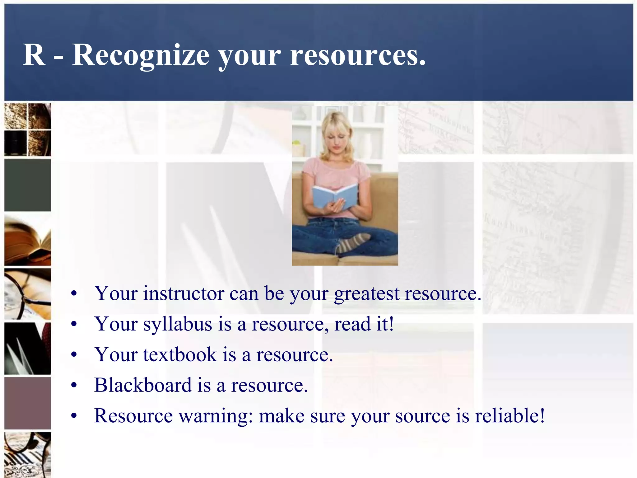 R - Recognize your resources.




   •   Your instructor can be your greatest resource.
   •   Your syllabus is a resource, read it!
   •   Your textbook is a resource.
   •   Blackboard is a resource.
   •   Resource warning: make sure your source is reliable!
 