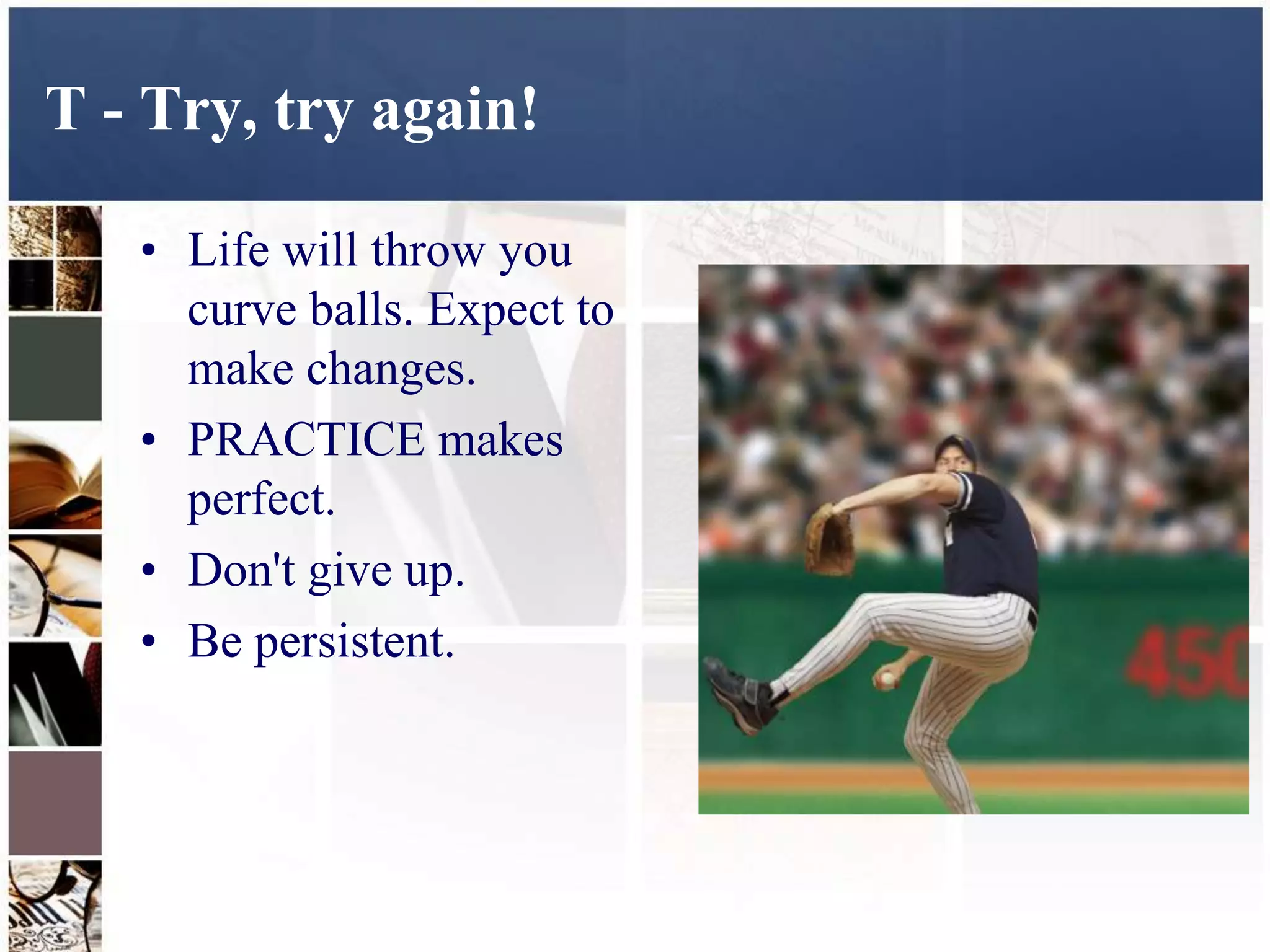 T - Try, try again!

   • Life will throw you
     curve balls. Expect to
     make changes.
   • PRACTICE makes
     perfect.
   • Don't give up.
   • Be persistent.
 