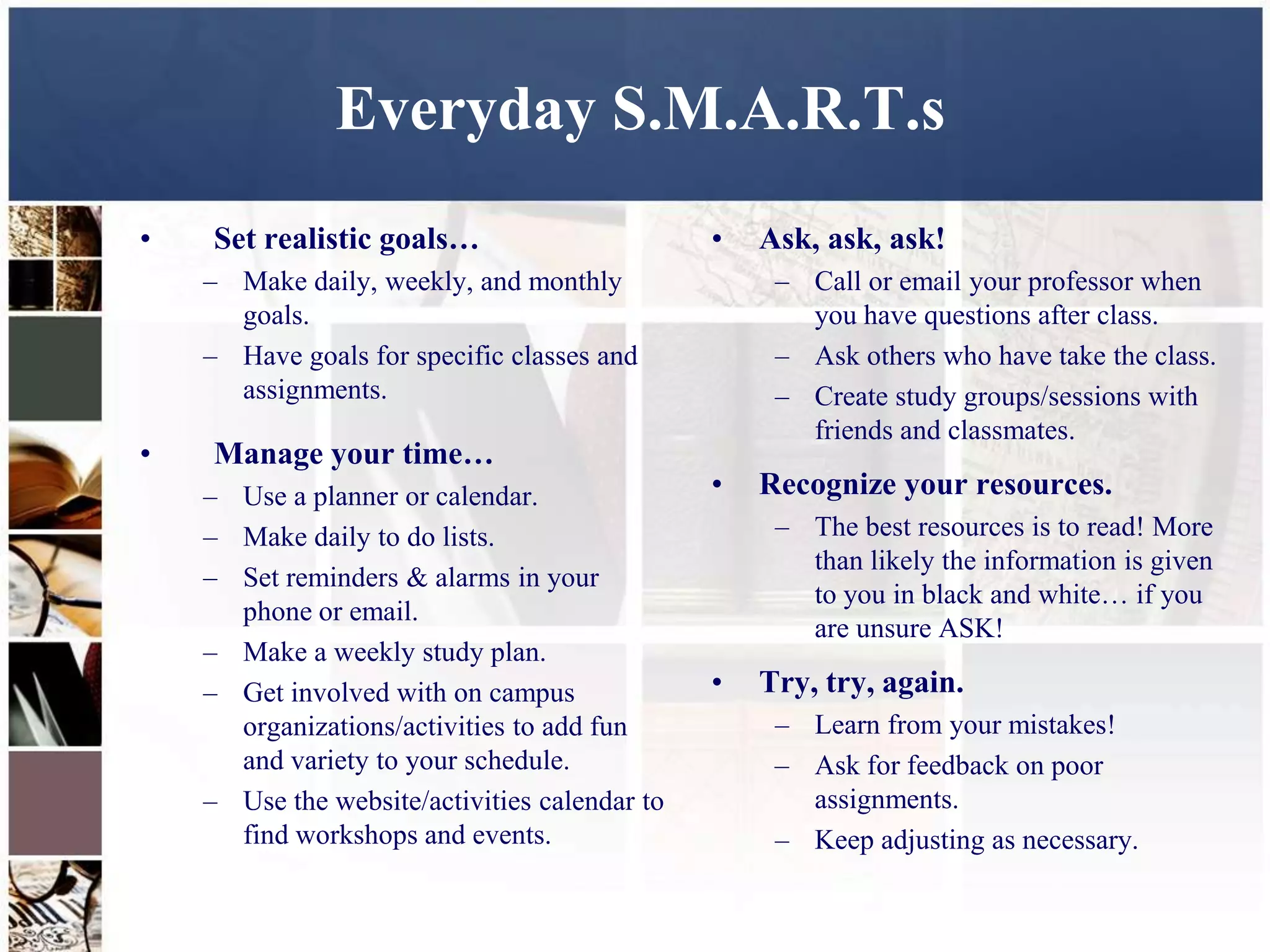 Everyday S.M.A.R.T.s
•   Set realistic goals…                       •   Ask, ask, ask!
    – Make daily, weekly, and monthly               – Call or email your professor when
      goals.                                          you have questions after class.
    – Have goals for specific classes and           – Ask others who have take the class.
      assignments.                                  – Create study groups/sessions with
                                                      friends and classmates.
•   Manage your time…
    – Use a planner or calendar.               •   Recognize your resources.
    – Make daily to do lists.                       – The best resources is to read! More
                                                      than likely the information is given
    – Set reminders & alarms in your
                                                      to you in black and white… if you
      phone or email.
                                                      are unsure ASK!
    – Make a weekly study plan.
    – Get involved with on campus              •   Try, try, again.
      organizations/activities to add fun           – Learn from your mistakes!
      and variety to your schedule.                 – Ask for feedback on poor
    – Use the website/activities calendar to          assignments.
      find workshops and events.                    – Keep adjusting as necessary.
 