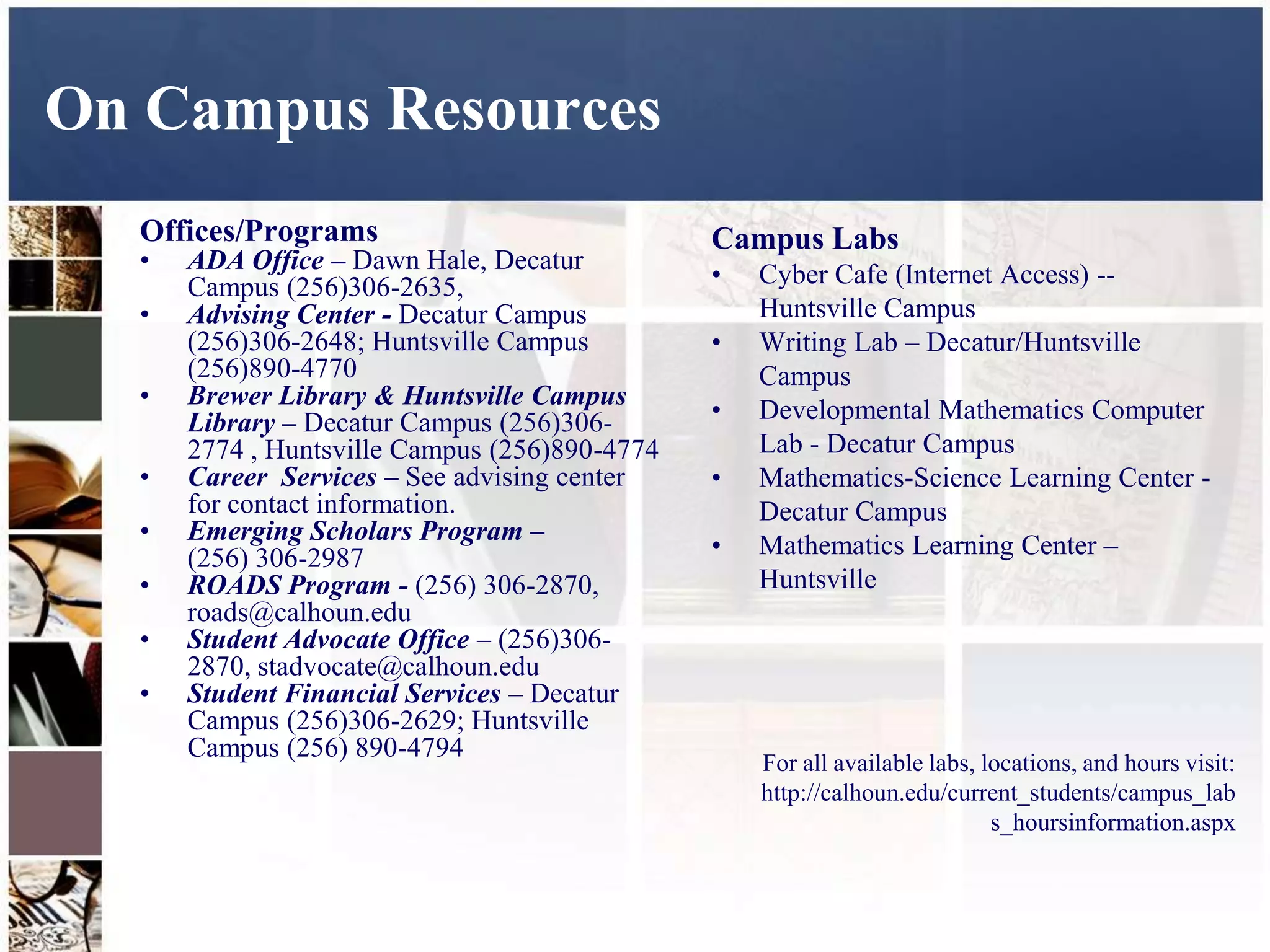 On Campus Resources
  Offices/Programs                             Campus Labs
  •   ADA Office – Dawn Hale, Decatur
      Campus (256)306-2635,                    •   Cyber Cafe (Internet Access) --
  •   Advising Center - Decatur Campus             Huntsville Campus
      (256)306-2648; Huntsville Campus         •   Writing Lab – Decatur/Huntsville
      (256)890-4770                                Campus
  •   Brewer Library & Huntsville Campus
      Library – Decatur Campus (256)306-       •   Developmental Mathematics Computer
      2774 , Huntsville Campus (256)890-4774       Lab - Decatur Campus
  •   Career Services – See advising center    •   Mathematics-Science Learning Center -
      for contact information.                     Decatur Campus
  •   Emerging Scholars Program –
      (256) 306-2987                           •   Mathematics Learning Center –
  •   ROADS Program - (256) 306-2870,              Huntsville
      roads@calhoun.edu
  •   Student Advocate Office – (256)306-
      2870, stadvocate@calhoun.edu
  •   Student Financial Services – Decatur
      Campus (256)306-2629; Huntsville
      Campus (256) 890-4794
                                                   For all available labs, locations, and hours visit:
                                                   http://calhoun.edu/current_students/campus_lab
                                                                            s_hoursinformation.aspx
 
