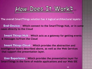 The overall SmartThings solution has 4 logical architectural layers:-
- Which connect to the SmartThings Hub, or in some
cases directly to the Cloud
- Which acts as a gateway for getting events
& messages to/from the Cloud
- Which provides the abstraction and
intelligence layers described above, as well as the Web Services
that support the presentation layer.
- Which provides the presentation layer for
SmartThings in the form of mobile applications and our Web IDE
10
 