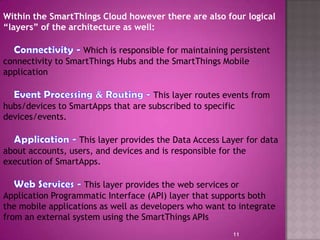 Within the SmartThings Cloud however there are also four logical
“layers” of the architecture as well:
Which is responsible for maintaining persistent
connectivity to SmartThings Hubs and the SmartThings Mobile
application
This layer routes events from
hubs/devices to SmartApps that are subscribed to specific
devices/events.
This layer provides the Data Access Layer for data
about accounts, users, and devices and is responsible for the
execution of SmartApps.
This layer provides the web services or
Application Programmatic Interface (API) layer that supports both
the mobile applications as well as developers who want to integrate
from an external system using the SmartThings APIs
11
 