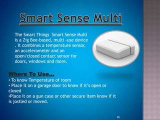 The Smart Things Smart Sense Multi
is a Zig Bee-based, multi -use device
. It combines a temperature sensor,
an accelerometer and an
open/closed contact sensor for
doors, windows and more.
Where To Use…
• To know Temperature of room
• Place it on a garage door to know if it‟s open or
closed
•Place it on a gun case or other secure item know if it
is jostled or moved.
15
 