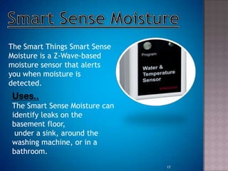The Smart Things Smart Sense
Moisture is a Z-Wave-based
moisture sensor that alerts
you when moisture is
detected.
Uses..
The Smart Sense Moisture can
identify leaks on the
basement floor,
under a sink, around the
washing machine, or in a
bathroom.
17
 