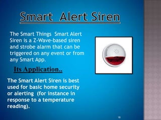 The Smart Things Smart Alert
Siren is a Z-Wave-based siren
and strobe alarm that can be
triggered on any event or from
any Smart App.
Its Application..
The Smart Alert Siren is best
used for basic home security
or alerting (for instance in
response to a temperature
reading).
18
 