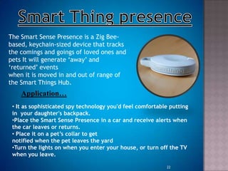 The Smart Sense Presence is a Zig Bee-
based, keychain-sized device that tracks
the comings and goings of loved ones and
pets It will generate „away‟ and
„returned‟ events
when it is moved in and out of range of
the Smart Things Hub.
Application…
• It as sophisticated spy technology you'd feel comfortable putting
in your daughter's backpack.
•Place the Smart Sense Presence in a car and receive alerts when
the car leaves or returns.
• Place it on a pet’s collar to get
notified when the pet leaves the yard
•Turn the lights on when you enter your house, or turn off the TV
when you leave.
22
 