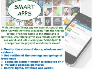 23
With the SmartThings app we monitor, control and
have fun with the world around us from the Android
device. From the home to the office and in
between, SmartThings gives us a remote control for
our world, and lets us configure "SmartApps" to
change how the physical world reacts around
 Monitor the status of doors, windows and
cabinets
 Get notified of the comings and goings of
loved ones
 Sound an alarm if motion is detected or if
a valuable possession moves
 Control lights, switches and outlet.
 
