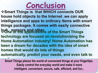 One of the applications of the Smart Things
technology are focused on revolutionizing the
Home Automation industry! Home Automation has
been a dream for decades with the idea of smart
homes that would do lots of things
automatically, predict your needs, and even talk to
you!
28
Smart Things is that WHICH connects OUR
house hold objects to the Internet .we can apply
intelligence and apps to ordinary items with smart
things packages. It comes with easily connective
hub, sensors and other.
Smart Things places the world of connected things at your fingertips.
Easily control the everyday world and make it more
intelligent, convenient, secure, safe, efficient, and fun..
 