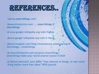 29
www.smartthings.com/
www.kickstarter.com/.../smartthings/s
martthings-
 www.google/wikipedia.org/wiki/ZigBee.
www.google/wikipedia.org/wiki/Z-Wave
www.hongkiat.com/blog/revolutionary-products/top10
technology…/smartthings
/www.kickstarter.com/projects/smartthings/
smartthings-make-your-world-smarter/posts/313424
^Ashton,kelvin(22 June 2009).”that internet of things ,in real world
thing matter more than ideas”.RFID journal.
 