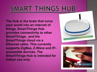 5
The Hub is the brain that turns
your world into an internet of
things. SmartThings Hub
provides connectivity to other
SmartThings, and the
SmartThings cloud via a
Ethernet cable. This currently
supports ZigBee, Z-Wave and IP-
accessible devices. The
SmartThings Hub is intended for
indoor use only
 