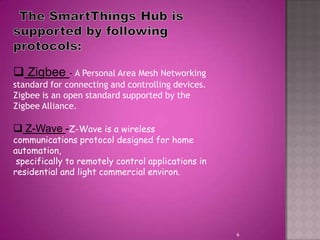 6
 Zigbee - A Personal Area Mesh Networking
standard for connecting and controlling devices.
Zigbee is an open standard supported by the
Zigbee Alliance.
 Z-Wave -Z-Wave is a wireless
communications protocol designed for home
automation,
specifically to remotely control applications in
residential and light commercial environ.
 