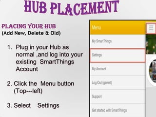 7
Placing Your Hub
(Add New, Delete & Old)
1. Plug in your Hub as
normal ,and log into your
existing SmartThings
Account
2. Click the Menu button
(Top--‐left)
3. Select Settings
 