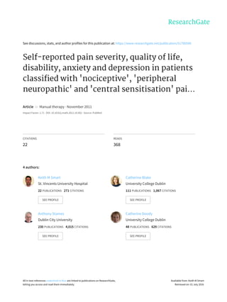 See	discussions,	stats,	and	author	profiles	for	this	publication	at:	https://www.researchgate.net/publication/51790590
Self-reported	pain	severity,	quality	of	life,
disability,	anxiety	and	depression	in	patients
classified	with	'nociceptive',	'peripheral
neuropathic'	and	'central	sensitisation'	pai...
Article		in		Manual	therapy	·	November	2011
Impact	Factor:	1.71	·	DOI:	10.1016/j.math.2011.10.002	·	Source:	PubMed
CITATIONS
22
READS
368
4	authors:
Keith	M	Smart
St.	Vincents	University	Hospital
22	PUBLICATIONS			271	CITATIONS			
SEE	PROFILE
Catherine	Blake
University	College	Dublin
111	PUBLICATIONS			1,067	CITATIONS			
SEE	PROFILE
Anthony	Staines
Dublin	City	University
230	PUBLICATIONS			4,015	CITATIONS			
SEE	PROFILE
Catherine	Doody
University	College	Dublin
48	PUBLICATIONS			629	CITATIONS			
SEE	PROFILE
All	in-text	references	underlined	in	blue	are	linked	to	publications	on	ResearchGate,
letting	you	access	and	read	them	immediately.
Available	from:	Keith	M	Smart
Retrieved	on:	01	July	2016
 