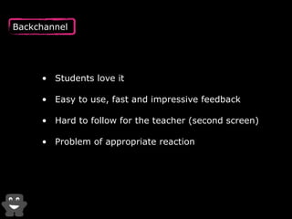 Backchannel 
• Students love it 
• Easy to use, fast and impressive feedback 
• Hard to follow for the teacher (second screen) 
• Problem of appropriate reaction 
 