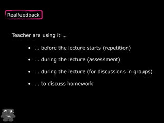 Realfeedback 
Teacher are using it … 
• … before the lecture starts (repetition) 
! 
• … during the lecture (assessment) 
• … during the lecture (for discussions in groups) 
• … to discuss homework 
 