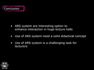 Conclusion 
• ARS system are interesting option to 
enhance interaction in huge lecture halls 
• Use of ARS system need a solid didactical concept 
• Use of ARS system is a challenging task for 
lecturers 
 