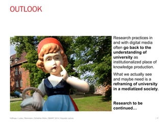 OUTLOOK 
Research practices in 
and with digital media 
often go back to the 
understanding of 
university as 
institutionalized place of 
knowledge production. 
What we actually see 
and maybe need is a 
reframing of university 
in a mediatized society. 
Research to be 
continued… 
Hofhues | Lucke | Reinmann | Schiefner-Rohs | SMART 2014 | Keynote Lecture | 17 
 