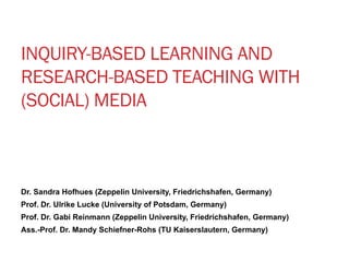 INQUIRY-BASED LEARNING AND 
RESEARCH-BASED TEACHING WITH 
(SOCIAL) MEDIA 
Dr. Sandra Hofhues (Zeppelin University, Friedrichshafen, Germany) 
Prof. Dr. Ulrike Lucke (University of Potsdam, Germany) 
Prof. Dr. Gabi Reinmann (Zeppelin University, Friedrichshafen, Germany) 
Ass.-Prof. Dr. Mandy Schiefner-Rohs (TU Kaiserslautern, Germany) 
 