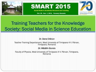Dr. Dana Crăciun
Teacher Training Departament, West University of Timișoara 4 V. Pârvan,
Timișoara, Romania
Dr. Mădălin Bunoiu
Faculty of Physics, West University of Timișoara 4 V. Pârvan, Timișoara,
Romania
Training Teachers for the Knowledge
Society: Social Media in Science Education
 