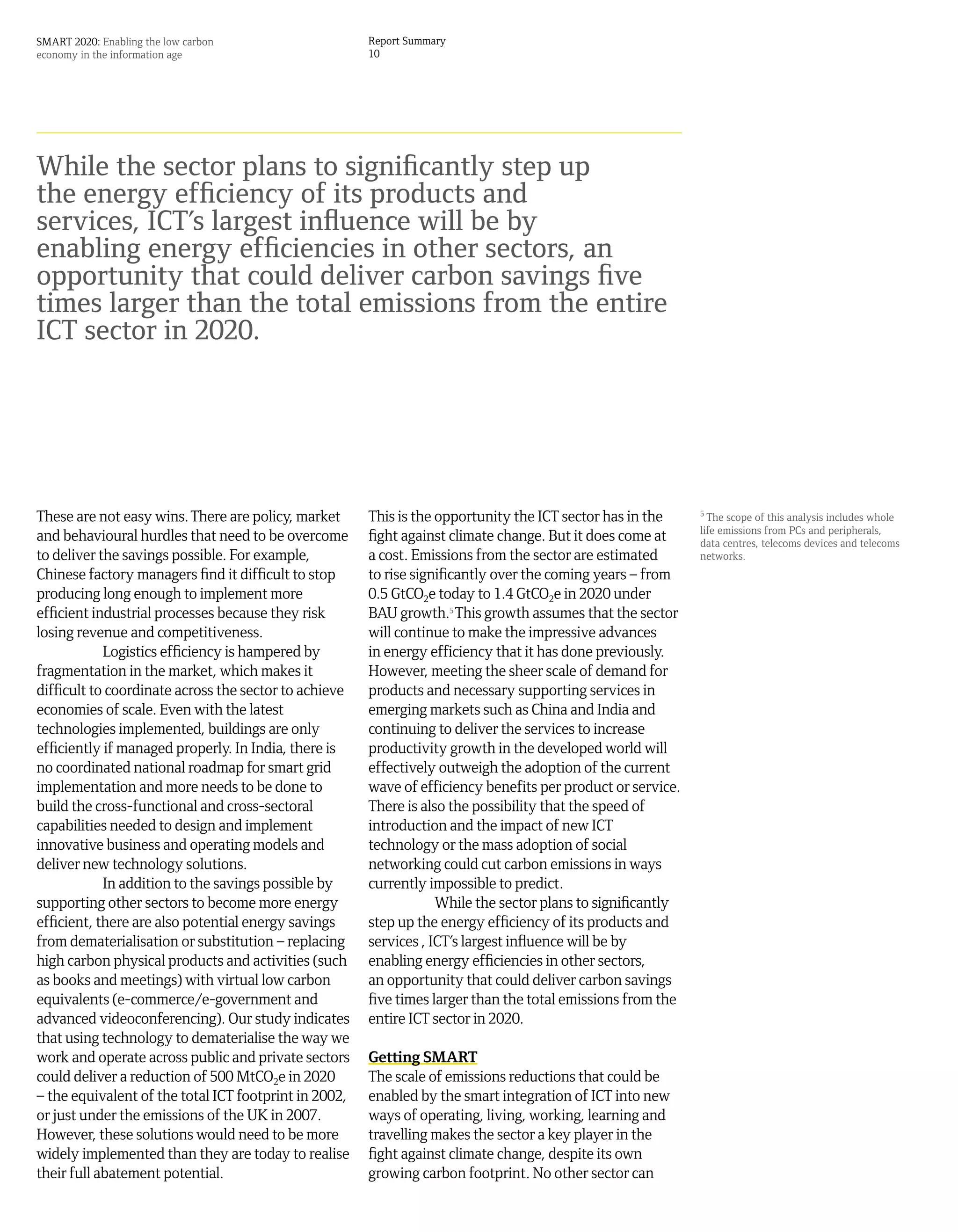 SMART 2020: Enabling the low carbon                    Report Summary
economy in the information age                         10




While the sector plans to significantly step up
the energy efficiency of its products and
services, ICT’s largest influence will be by
enabling energy efficiencies in other sectors, an
opportunity that could deliver carbon savings five
times larger than the total emissions from the entire
ICT sector in 2020.




These are not easy wins. There are policy, market      This is the opportunity the ICT sector has in the     5
                                                                                                               The scope of this analysis includes whole
                                                                                                             life emissions from PCs and peripherals,
and behavioural hurdles that need to be overcome       fight against climate change. But it does come at     data centres, telecoms devices and telecoms
to deliver the savings possible. For example,          a cost. Emissions from the sector are estimated       networks.
Chinese factory managers find it difficult to stop     to rise significantly over the coming years – from
producing long enough to implement more                0.5 GtCO2e today to 1.4 GtCO2e in 2020 under
efficient industrial processes because they risk       BAU growth.5 This growth assumes that the sector
losing revenue and competitiveness.                    will continue to make the impressive advances
            Logistics efficiency is hampered by        in energy efficiency that it has done previously.
fragmentation in the market, which makes it            However, meeting the sheer scale of demand for
difficult to coordinate across the sector to achieve   products and necessary supporting services in
economies of scale. Even with the latest               emerging markets such as China and India and
technologies implemented, buildings are only           continuing to deliver the services to increase
efficiently if managed properly. In India, there is    productivity growth in the developed world will
no coordinated national roadmap for smart grid         effectively outweigh the adoption of the current
implementation and more needs to be done to            wave of efficiency benefits per product or service.
build the cross-functional and cross-sectoral          There is also the possibility that the speed of
capabilities needed to design and implement            introduction and the impact of new ICT
innovative business and operating models and           technology or the mass adoption of social
deliver new technology solutions.                      networking could cut carbon emissions in ways
            In addition to the savings possible by     currently impossible to predict.
supporting other sectors to become more energy                     While the sector plans to significantly
efficient, there are also potential energy savings     step up the energy efficiency of its products and
from dematerialisation or substitution – replacing     services , ICT’s largest influence will be by
high carbon physical products and activities (such     enabling energy efficiencies in other sectors,
as books and meetings) with virtual low carbon         an opportunity that could deliver carbon savings
equivalents (e-commerce/e-government and               five times larger than the total emissions from the
advanced videoconferencing). Our study indicates       entire ICT sector in 2020.
that using technology to dematerialise the way we
work and operate across public and private sectors     Getting SMART
could deliver a reduction of 500 MtCO2e in 2020        The scale of emissions reductions that could be
– the equivalent of the total ICT footprint in 2002,   enabled by the smart integration of ICT into new
or just under the emissions of the UK in 2007.         ways of operating, living, working, learning and
However, these solutions would need to be more         travelling makes the sector a key player in the
widely implemented than they are today to realise      fight against climate change, despite its own
their full abatement potential.                        growing carbon footprint. No other sector can
 