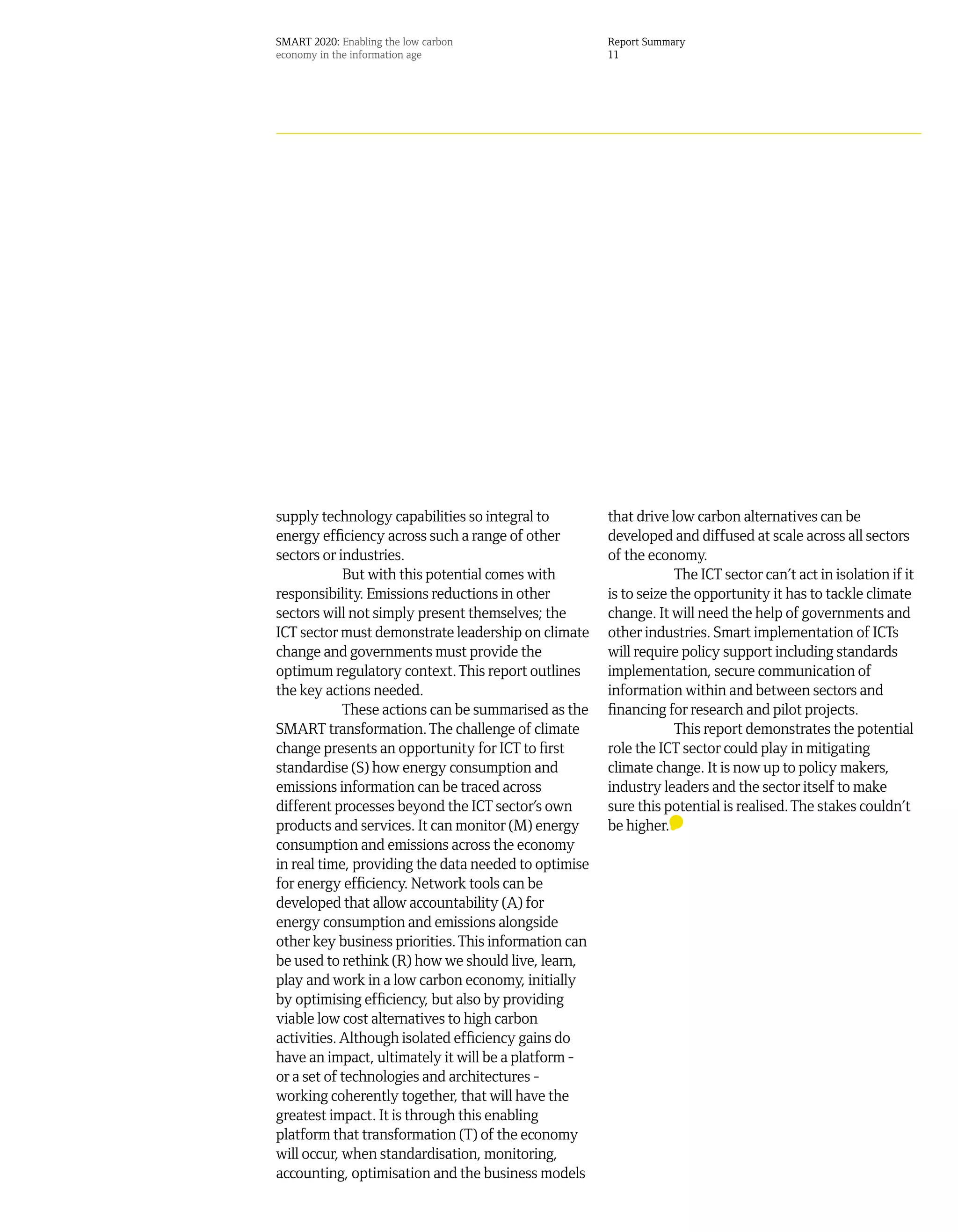 SMART 2020: Enabling the low carbon                   Report Summary
economy in the information age                        11




supply technology capabilities so integral to         that drive low carbon alternatives can be
energy efficiency across such a range of other        developed and diffused at scale across all sectors
sectors or industries.                                of the economy.
            But with this potential comes with                     The ICT sector can’t act in isolation if it
responsibility. Emissions reductions in other         is to seize the opportunity it has to tackle climate
sectors will not simply present themselves; the       change. It will need the help of governments and
ICT sector must demonstrate leadership on climate     other industries. Smart implementation of ICTs
change and governments must provide the               will require policy support including standards
optimum regulatory context. This report outlines      implementation, secure communication of
the key actions needed.                               information within and between sectors and
            These actions can be summarised as the    financing for research and pilot projects.
SMART transformation. The challenge of climate                     This report demonstrates the potential
change presents an opportunity for ICT to first       role the ICT sector could play in mitigating
standardise (S) how energy consumption and            climate change. It is now up to policy makers,
emissions information can be traced across            industry leaders and the sector itself to make
different processes beyond the ICT sector’s own       sure this potential is realised. The stakes couldn’t
products and services. It can monitor (M) energy      be higher.
consumption and emissions across the economy
in real time, providing the data needed to optimise
for energy efficiency. Network tools can be
developed that allow accountability (A) for
energy consumption and emissions alongside
other key business priorities. This information can
be used to rethink (R) how we should live, learn,
play and work in a low carbon economy, initially
by optimising efficiency, but also by providing
viable low cost alternatives to high carbon
activities. Although isolated efficiency gains do
have an impact, ultimately it will be a platform -
or a set of technologies and architectures -
working coherently together, that will have the
greatest impact. It is through this enabling
platform that transformation (T) of the economy
will occur, when standardisation, monitoring,
accounting, optimisation and the business models
 
