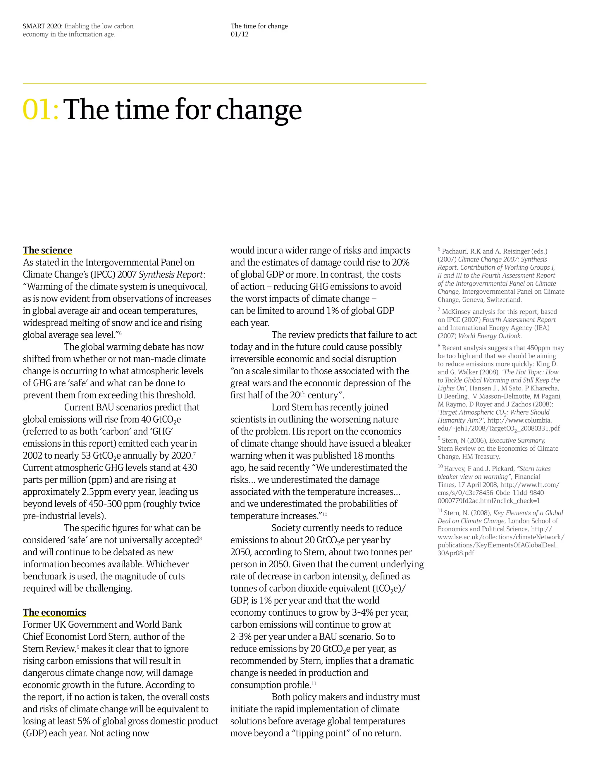SMART 2020: Enabling the low carbon                    The time for change
economy in the information age.                        01/12




01: The time for change



The science                                            would incur a wider range of risks and impacts        6
                                                                                                               Pachauri, R.K and A. Reisinger (eds.)
                                                                                                             (2007) Climate Change 2007: Synthesis
As stated in the Intergovernmental Panel on            and the estimates of damage could rise to 20%         Report. Contribution of Working Groups I,
Climate Change’s (IPCC) 2007 Synthesis Report:         of global GDP or more. In contrast, the costs         II and III to the Fourth Assessment Report
                                                                                                             of the Intergovernmental Panel on Climate
“Warming of the climate system is unequivocal,         of action – reducing GHG emissions to avoid           Change, Intergovernmental Panel on Climate
as is now evident from observations of increases       the worst impacts of climate change –                 Change, Geneva, Switzerland.
in global average air and ocean temperatures,          can be limited to around 1% of global GDP             7
                                                                                                               McKinsey analysis for this report, based
                                                                                                             on IPCC (2007) Fourth Assessment Report
widespread melting of snow and ice and rising          each year.                                            and International Energy Agency (IEA)
global average sea level.”6                                        The review predicts that failure to act   (2007) World Energy Outlook.
           The global warming debate has now           today and in the future could cause possibly          8
                                                                                                               Recent analysis suggests that 450ppm may
                                                                                                             be too high and that we should be aiming
shifted from whether or not man-made climate           irreversible economic and social disruption           to reduce emissions more quickly: King D.
change is occurring to what atmospheric levels         “on a scale similar to those associated with the      and G. Walker (2008), ‘The Hot Topic: How
                                                                                                             to Tackle Global Warming and Still Keep the
of GHG are ‘safe’ and what can be done to              great wars and the economic depression of the         Lights On’, Hansen J., M Sato, P Kharecha,
prevent them from exceeding this threshold.            first half of the 20th century”.                      D Beerling., V Masson-Delmotte, M Pagani,
                                                                                                             M Raymo, D Royer and J Zachos (2008);
           Current BAU scenarios predict that                      Lord Stern has recently joined            ‘Target Atmospheric CO2: Where Should
global emissions will rise from 40 GtCO2e              scientists in outlining the worsening nature          Humanity Aim?’, http://www.columbia.
                                                                                                             edu/~jeh1/2008/TargetCO2_20080331.pdf
(referred to as both ‘carbon’ and ‘GHG’                of the problem. His report on the economics
                                                                                                             9
                                                                                                              Stern, N (2006), Executive Summary,
emissions in this report) emitted each year in         of climate change should have issued a bleaker        Stern Review on the Economics of Climate
2002 to nearly 53 GtCO2e annually by 2020.7            warning when it was published 18 months               Change, HM Treasury.
Current atmospheric GHG levels stand at 430            ago, he said recently “We underestimated the          10
                                                                                                                Harvey, F and J. Pickard, “Stern takes
                                                                                                             bleaker view on warming”, Financial
parts per million (ppm) and are rising at              risks... we underestimated the damage                 Times, 17 April 2008, http://www.ft.com/
approximately 2.5ppm every year, leading us            associated with the temperature increases...          cms/s/0/d3e78456-0bde-11dd-9840-
                                                                                                             0000779fd2ac.html?nclick_check=1
beyond levels of 450-500 ppm (roughly twice            and we underestimated the probabilities of
                                                                                                             11
                                                                                                                Stern, N. (2008), Key Elements of a Global
pre-industrial levels).                                temperature increases.”10                             Deal on Climate Change, London School of
           The specific figures for what can be                    Society currently needs to reduce         Economics and Political Science, http://
                                                                                                             www.lse.ac.uk/collections/climateNetwork/
considered ‘safe’ are not universally accepted8        emissions to about 20 GtCO2e per year by              publications/KeyElementsOfAGlobalDeal_
and will continue to be debated as new                 2050, according to Stern, about two tonnes per        30Apr08.pdf
information becomes available. Whichever               person in 2050. Given that the current underlying
benchmark is used, the magnitude of cuts               rate of decrease in carbon intensity, defined as
required will be challenging.                          tonnes of carbon dioxide equivalent (tCO2e)/
                                                       GDP, is 1% per year and that the world
The economics                                          economy continues to grow by 3-4% per year,
Former UK Government and World Bank                    carbon emissions will continue to grow at
Chief Economist Lord Stern, author of the              2-3% per year under a BAU scenario. So to
Stern Review,9 makes it clear that to ignore           reduce emissions by 20 GtCO2e per year, as
rising carbon emissions that will result in            recommended by Stern, implies that a dramatic
dangerous climate change now, will damage              change is needed in production and
economic growth in the future. According to            consumption profile.11
the report, if no action is taken, the overall costs               Both policy makers and industry must
and risks of climate change will be equivalent to      initiate the rapid implementation of climate
losing at least 5% of global gross domestic product    solutions before average global temperatures
(GDP) each year. Not acting now                        move beyond a “tipping point” of no return.
 