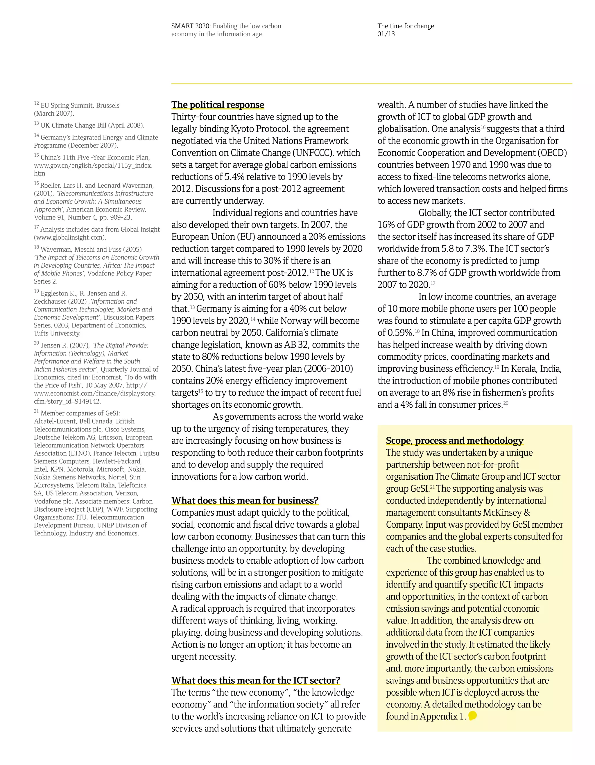 SMART 2020: Enabling the low carbon                     The time for change
                                                 economy in the information age                          01/13




12
  EU Spring Summit, Brussels                     The political response                                  wealth. A number of studies have linked the
(March 2007).
13
                                                 Thirty-four countries have signed up to the             growth of ICT to global GDP growth and
     UK Climate Change Bill (April 2008).
14
                                                 legally binding Kyoto Protocol, the agreement           globalisation. One analysis16 suggests that a third
  Germany’s Integrated Energy and Climate
Programme (December 2007).
                                                 negotiated via the United Nations Framework             of the economic growth in the Organisation for
15
  China’s 11th Five -Year Economic Plan,
                                                 Convention on Climate Change (UNFCCC), which            Economic Cooperation and Development (OECD)
www.gov.cn/english/special/115y_index.           sets a target for average global carbon emissions       countries between 1970 and 1990 was due to
htm
16
                                                 reductions of 5.4% relative to 1990 levels by           access to fixed-line telecoms networks alone,
   Roeller, Lars H. and Leonard Waverman,
(2001), ‘Telecommunications Infrastructure
                                                 2012. Discussions for a post-2012 agreement             which lowered transaction costs and helped firms
and Economic Growth: A Simultaneous              are currently underway.                                 to access new markets.
Approach’, American Economic Review,
Volume 91, Number 4, pp. 909-23.
                                                             Individual regions and countries have                   Globally, the ICT sector contributed
17
   Analysis includes data from Global Insight
                                                 also developed their own targets. In 2007, the          16% of GDP growth from 2002 to 2007 and
(www.globalinsight.com).                         European Union (EU) announced a 20% emissions           the sector itself has increased its share of GDP
18
   Waverman, Meschi and Fuss (2005)              reduction target compared to 1990 levels by 2020        worldwide from 5.8 to 7.3%. The ICT sector’s
‘The Impact of Telecoms on Economic Growth
in Developing Countries, Africa: The Impact
                                                 and will increase this to 30% if there is an            share of the economy is predicted to jump
of Mobile Phones’, Vodafone Policy Paper         international agreement post-2012.12 The UK is          further to 8.7% of GDP growth worldwide from
Series 2.
19
                                                 aiming for a reduction of 60% below 1990 levels         2007 to 2020.17
  Eggleston K., R. Jensen and R.
Zeckhauser (2002) ,‘Information and
                                                 by 2050, with an interim target of about half                       In low income countries, an average
Communication Technologies, Markets and          that.13 Germany is aiming for a 40% cut below           of 10 more mobile phone users per 100 people
Economic Development’, Discussion Papers
Series, 0203, Department of Economics,
                                                 1990 levels by 2020,14 while Norway will become         was found to stimulate a per capita GDP growth
Tufts University.                                carbon neutral by 2050. California’s climate            of 0.59%.18 In China, improved communication
20
   Jensen R. (2007), ‘The Digital Provide:       change legislation, known as AB 32, commits the         has helped increase wealth by driving down
Information (Technology), Market
Performance and Welfare in the South
                                                 state to 80% reductions below 1990 levels by            commodity prices, coordinating markets and
Indian Fisheries sector’, Quarterly Journal of   2050. China’s latest five-year plan (2006-2010)         improving business efficiency.19 In Kerala, India,
Economics, cited in: Economist, ‘To do with
the Price of Fish’, 10 May 2007, http://
                                                 contains 20% energy efficiency improvement              the introduction of mobile phones contributed
www.economist.com/finance/displaystory.          targets15 to try to reduce the impact of recent fuel    on average to an 8% rise in fishermen’s profits
cfm?story_id=9149142.
21
                                                 shortages on its economic growth.                       and a 4% fall in consumer prices.20
  Member companies of GeSI:
Alcatel-Lucent, Bell Canada, British
                                                             As governments across the world wake
Telecommunications plc, Cisco Systems,           up to the urgency of rising temperatures, they
Deutsche Telekom AG, Ericsson, European
Telecommunication Network Operators
                                                 are increasingly focusing on how business is              Scope, process and methodology
Association (ETNO), France Telecom, Fujitsu      responding to both reduce their carbon footprints         The study was undertaken by a unique
Siemens Computers, Hewlett-Packard,
Intel, KPN, Motorola, Microsoft, Nokia,
                                                 and to develop and supply the required                    partnership between not-for-profit
Nokia Siemens Networks, Nortel, Sun              innovations for a low carbon world.                       organisation The Climate Group and ICT sector
Microsystems, Telecom Italia, Telefónica
SA, US Telecom Association, Verizon,
                                                                                                           group GeSI.21 The supporting analysis was
Vodafone plc. Associate members: Carbon          What does this mean for business?                         conducted independently by international
Disclosure Project (CDP), WWF. Supporting
Organisations: ITU, Telecommunication
                                                 Companies must adapt quickly to the political,            management consultants McKinsey &
Development Bureau, UNEP Division of             social, economic and fiscal drive towards a global        Company. Input was provided by GeSI member
Technology, Industry and Economics.
                                                 low carbon economy. Businesses that can turn this         companies and the global experts consulted for
                                                 challenge into an opportunity, by developing              each of the case studies.
                                                 business models to enable adoption of low carbon                     The combined knowledge and
                                                 solutions, will be in a stronger position to mitigate     experience of this group has enabled us to
                                                 rising carbon emissions and adapt to a world              identify and quantify specific ICT impacts
                                                 dealing with the impacts of climate change.               and opportunities, in the context of carbon
                                                 A radical approach is required that incorporates          emission savings and potential economic
                                                 different ways of thinking, living, working,              value. In addition, the analysis drew on
                                                 playing, doing business and developing solutions.         additional data from the ICT companies
                                                 Action is no longer an option; it has become an           involved in the study. It estimated the likely
                                                 urgent necessity.                                         growth of the ICT sector’s carbon footprint
                                                                                                           and, more importantly, the carbon emissions
                                                 What does this mean for the ICT sector?                   savings and business opportunities that are
                                                 The terms “the new economy”, “the knowledge               possible when ICT is deployed across the
                                                 economy” and “the information society” all refer          economy. A detailed methodology can be
                                                 to the world’s increasing reliance on ICT to provide      found in Appendix 1.
                                                 services and solutions that ultimately generate
 