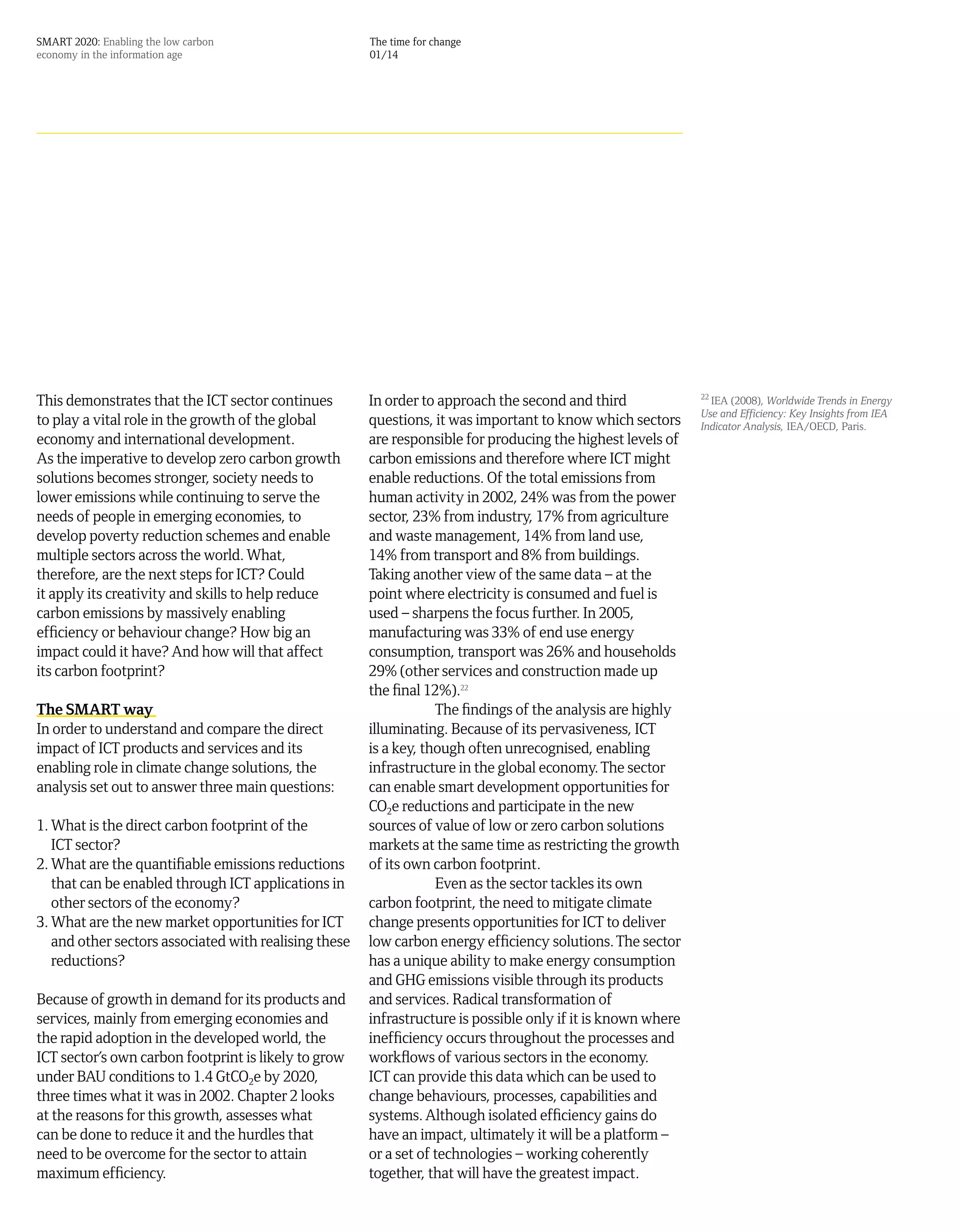 SMART 2020: Enabling the low carbon                    The time for change
economy in the information age                         01/14




This demonstrates that the ICT sector continues        In order to approach the second and third              22
                                                                                                                 IEA (2008), Worldwide Trends in Energy
                                                                                                              Use and Efficiency: Key Insights from IEA
to play a vital role in the growth of the global       questions, it was important to know which sectors      Indicator Analysis, IEA/OECD, Paris.
economy and international development.                 are responsible for producing the highest levels of
As the imperative to develop zero carbon growth        carbon emissions and therefore where ICT might
solutions becomes stronger, society needs to           enable reductions. Of the total emissions from
lower emissions while continuing to serve the          human activity in 2002, 24% was from the power
needs of people in emerging economies, to              sector, 23% from industry, 17% from agriculture
develop poverty reduction schemes and enable           and waste management, 14% from land use,
multiple sectors across the world. What,               14% from transport and 8% from buildings.
therefore, are the next steps for ICT? Could           Taking another view of the same data – at the
it apply its creativity and skills to help reduce      point where electricity is consumed and fuel is
carbon emissions by massively enabling                 used – sharpens the focus further. In 2005,
efficiency or behaviour change? How big an             manufacturing was 33% of end use energy
impact could it have? And how will that affect         consumption, transport was 26% and households
its carbon footprint?                                  29% (other services and construction made up
                                                       the final 12%).22
The SMART way                                                      The findings of the analysis are highly
In order to understand and compare the direct          illuminating. Because of its pervasiveness, ICT
impact of ICT products and services and its            is a key, though often unrecognised, enabling
enabling role in climate change solutions, the         infrastructure in the global economy. The sector
analysis set out to answer three main questions:       can enable smart development opportunities for
                                                       CO2e reductions and participate in the new
1. What is the direct carbon footprint of the          sources of value of low or zero carbon solutions
   ICT sector?                                         markets at the same time as restricting the growth
2. What are the quantifiable emissions reductions      of its own carbon footprint.
   that can be enabled through ICT applications in                 Even as the sector tackles its own
   other sectors of the economy?                       carbon footprint, the need to mitigate climate
3. What are the new market opportunities for ICT       change presents opportunities for ICT to deliver
   and other sectors associated with realising these   low carbon energy efficiency solutions. The sector
   reductions?                                         has a unique ability to make energy consumption
                                                       and GHG emissions visible through its products
Because of growth in demand for its products and       and services. Radical transformation of
services, mainly from emerging economies and           infrastructure is possible only if it is known where
the rapid adoption in the developed world, the         inefficiency occurs throughout the processes and
ICT sector’s own carbon footprint is likely to grow    workflows of various sectors in the economy.
under BAU conditions to 1.4 GtCO2e by 2020,            ICT can provide this data which can be used to
three times what it was in 2002. Chapter 2 looks       change behaviours, processes, capabilities and
at the reasons for this growth, assesses what          systems. Although isolated efficiency gains do
can be done to reduce it and the hurdles that          have an impact, ultimately it will be a platform –
need to be overcome for the sector to attain           or a set of technologies – working coherently
maximum efficiency.                                    together, that will have the greatest impact.
 