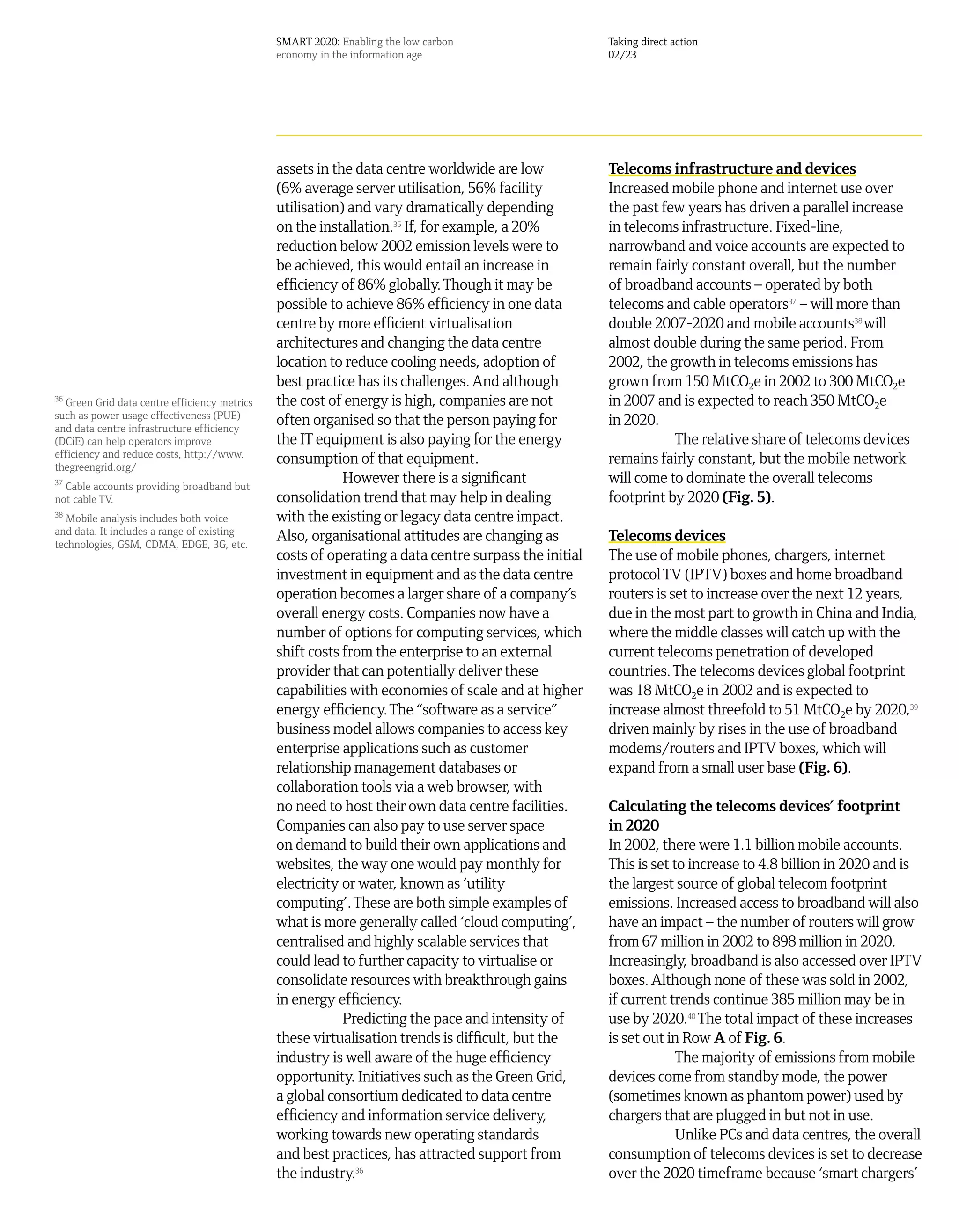 SMART 2020: Enabling the low carbon                    Taking direct action
                                              economy in the information age                         02/23




                                              assets in the data centre worldwide are low            Telecoms infrastructure and devices
                                              (6% average server utilisation, 56% facility           Increased mobile phone and internet use over
                                              utilisation) and vary dramatically depending           the past few years has driven a parallel increase
                                              on the installation.35 If, for example, a 20%          in telecoms infrastructure. Fixed-line,
                                              reduction below 2002 emission levels were to           narrowband and voice accounts are expected to
                                              be achieved, this would entail an increase in          remain fairly constant overall, but the number
                                              efficiency of 86% globally. Though it may be           of broadband accounts – operated by both
                                              possible to achieve 86% efficiency in one data         telecoms and cable operators37 – will more than
                                              centre by more efficient virtualisation                double 2007-2020 and mobile accounts38 will
                                              architectures and changing the data centre             almost double during the same period. From
                                              location to reduce cooling needs, adoption of          2002, the growth in telecoms emissions has
                                              best practice has its challenges. And although         grown from 150 MtCO2e in 2002 to 300 MtCO2e
36
  Green Grid data centre efficiency metrics   the cost of energy is high, companies are not          in 2007 and is expected to reach 350 MtCO2e
such as power usage effectiveness (PUE)
and data centre infrastructure efficiency
                                              often organised so that the person paying for          in 2020.
(DCiE) can help operators improve             the IT equipment is also paying for the energy                    The relative share of telecoms devices
efficiency and reduce costs, http://www.
thegreengrid.org/
                                              consumption of that equipment.                         remains fairly constant, but the mobile network
37
  Cable accounts providing broadband but
                                                          However there is a significant             will come to dominate the overall telecoms
not cable TV.                                 consolidation trend that may help in dealing           footprint by 2020 (Fig. 5).
38
  Mobile analysis includes both voice         with the existing or legacy data centre impact.
and data. It includes a range of existing
technologies, GSM, CDMA, EDGE, 3G, etc.
                                              Also, organisational attitudes are changing as         Telecoms devices
                                              costs of operating a data centre surpass the initial   The use of mobile phones, chargers, internet
                                              investment in equipment and as the data centre         protocol TV (IPTV) boxes and home broadband
                                              operation becomes a larger share of a company’s        routers is set to increase over the next 12 years,
                                              overall energy costs. Companies now have a             due in the most part to growth in China and India,
                                              number of options for computing services, which        where the middle classes will catch up with the
                                              shift costs from the enterprise to an external         current telecoms penetration of developed
                                              provider that can potentially deliver these            countries. The telecoms devices global footprint
                                              capabilities with economies of scale and at higher     was 18 MtCO2e in 2002 and is expected to
                                              energy efficiency. The “software as a service”         increase almost threefold to 51 MtCO2e by 2020,39
                                              business model allows companies to access key          driven mainly by rises in the use of broadband
                                              enterprise applications such as customer               modems/routers and IPTV boxes, which will
                                              relationship management databases or                   expand from a small user base (Fig. 6).
                                              collaboration tools via a web browser, with
                                              no need to host their own data centre facilities.      Calculating the telecoms devices’ footprint
                                              Companies can also pay to use server space             in 2020
                                              on demand to build their own applications and          In 2002, there were 1.1 billion mobile accounts.
                                              websites, the way one would pay monthly for            This is set to increase to 4.8 billion in 2020 and is
                                              electricity or water, known as ‘utility                the largest source of global telecom footprint
                                              computing’. These are both simple examples of          emissions. Increased access to broadband will also
                                              what is more generally called ‘cloud computing’,       have an impact – the number of routers will grow
                                              centralised and highly scalable services that          from 67 million in 2002 to 898 million in 2020.
                                              could lead to further capacity to virtualise or        Increasingly, broadband is also accessed over IPTV
                                              consolidate resources with breakthrough gains          boxes. Although none of these was sold in 2002,
                                              in energy efficiency.                                  if current trends continue 385 million may be in
                                                          Predicting the pace and intensity of       use by 2020.40 The total impact of these increases
                                              these virtualisation trends is difficult, but the      is set out in Row A of Fig. 6.
                                              industry is well aware of the huge efficiency                       The majority of emissions from mobile
                                              opportunity. Initiatives such as the Green Grid,       devices come from standby mode, the power
                                              a global consortium dedicated to data centre           (sometimes known as phantom power) used by
                                              efficiency and information service delivery,           chargers that are plugged in but not in use.
                                              working towards new operating standards                             Unlike PCs and data centres, the overall
                                              and best practices, has attracted support from         consumption of telecoms devices is set to decrease
                                              the industry.36                                        over the 2020 timeframe because ‘smart chargers’
 