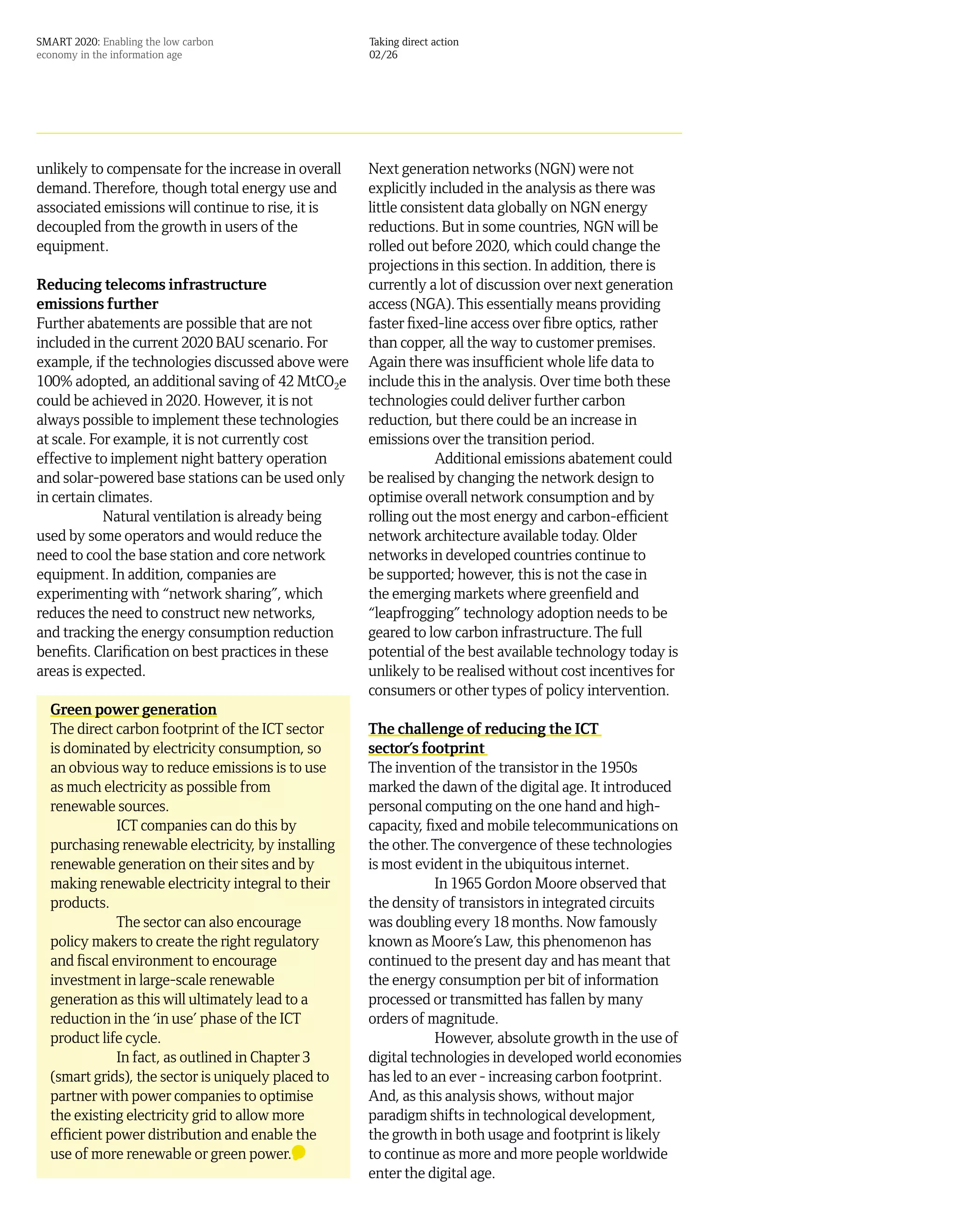 SMART 2020: Enabling the low carbon                  Taking direct action
economy in the information age                       02/26




unlikely to compensate for the increase in overall   Next generation networks (NGN) were not
demand. Therefore, though total energy use and       explicitly included in the analysis as there was
associated emissions will continue to rise, it is    little consistent data globally on NGN energy
decoupled from the growth in users of the            reductions. But in some countries, NGN will be
equipment.                                           rolled out before 2020, which could change the
                                                     projections in this section. In addition, there is
Reducing telecoms infrastructure                     currently a lot of discussion over next generation
emissions further                                    access (NGA). This essentially means providing
Further abatements are possible that are not         faster fixed-line access over fibre optics, rather
included in the current 2020 BAU scenario. For       than copper, all the way to customer premises.
example, if the technologies discussed above were    Again there was insufficient whole life data to
100% adopted, an additional saving of 42 MtCO2e      include this in the analysis. Over time both these
could be achieved in 2020. However, it is not        technologies could deliver further carbon
always possible to implement these technologies      reduction, but there could be an increase in
at scale. For example, it is not currently cost      emissions over the transition period.
effective to implement night battery operation                   Additional emissions abatement could
and solar-powered base stations can be used only     be realised by changing the network design to
in certain climates.                                 optimise overall network consumption and by
            Natural ventilation is already being     rolling out the most energy and carbon-efficient
used by some operators and would reduce the          network architecture available today. Older
need to cool the base station and core network       networks in developed countries continue to
equipment. In addition, companies are                be supported; however, this is not the case in
experimenting with “network sharing”, which          the emerging markets where greenfield and
reduces the need to construct new networks,          “leapfrogging” technology adoption needs to be
and tracking the energy consumption reduction        geared to low carbon infrastructure. The full
benefits. Clarification on best practices in these   potential of the best available technology today is
areas is expected.                                   unlikely to be realised without cost incentives for
                                                     consumers or other types of policy intervention.
  Green power generation
  The direct carbon footprint of the ICT sector      The challenge of reducing the ICT
  is dominated by electricity consumption, so        sector’s footprint
  an obvious way to reduce emissions is to use       The invention of the transistor in the 1950s
  as much electricity as possible from               marked the dawn of the digital age. It introduced
  renewable sources.                                 personal computing on the one hand and high-
              ICT companies can do this by           capacity, fixed and mobile telecommunications on
  purchasing renewable electricity, by installing    the other. The convergence of these technologies
  renewable generation on their sites and by         is most evident in the ubiquitous internet.
  making renewable electricity integral to their                 In 1965 Gordon Moore observed that
  products.                                          the density of transistors in integrated circuits
              The sector can also encourage          was doubling every 18 months. Now famously
  policy makers to create the right regulatory       known as Moore’s Law, this phenomenon has
  and fiscal environment to encourage                continued to the present day and has meant that
  investment in large-scale renewable                the energy consumption per bit of information
  generation as this will ultimately lead to a       processed or transmitted has fallen by many
  reduction in the ‘in use’ phase of the ICT         orders of magnitude.
  product life cycle.                                            However, absolute growth in the use of
              In fact, as outlined in Chapter 3      digital technologies in developed world economies
  (smart grids), the sector is uniquely placed to    has led to an ever - increasing carbon footprint.
  partner with power companies to optimise           And, as this analysis shows, without major
  the existing electricity grid to allow more        paradigm shifts in technological development,
  efficient power distribution and enable the        the growth in both usage and footprint is likely
  use of more renewable or green power.              to continue as more and more people worldwide
                                                     enter the digital age.
 