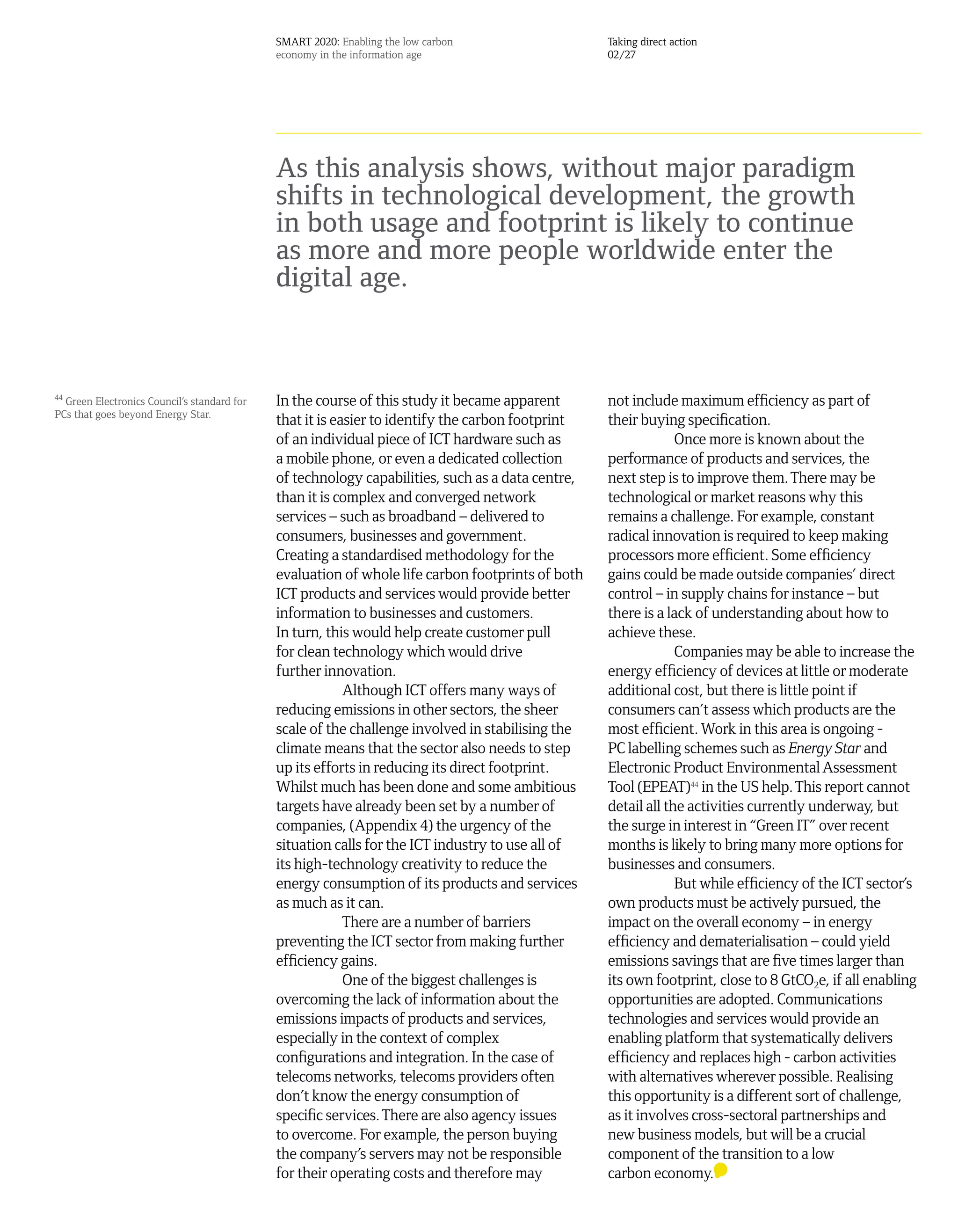 SMART 2020: Enabling the low carbon                  Taking direct action
                                             economy in the information age                       02/27




                                             As this analysis shows, without major paradigm
                                             shifts in technological development, the growth
                                             in both usage and footprint is likely to continue
                                             as more and more people worldwide enter the
                                             digital age.


44
  Green Electronics Council’s standard for   In the course of this study it became apparent       not include maximum efficiency as part of
PCs that goes beyond Energy Star.
                                             that it is easier to identify the carbon footprint   their buying specification.
                                             of an individual piece of ICT hardware such as                    Once more is known about the
                                             a mobile phone, or even a dedicated collection       performance of products and services, the
                                             of technology capabilities, such as a data centre,   next step is to improve them. There may be
                                             than it is complex and converged network             technological or market reasons why this
                                             services – such as broadband – delivered to          remains a challenge. For example, constant
                                             consumers, businesses and government.                radical innovation is required to keep making
                                             Creating a standardised methodology for the          processors more efficient. Some efficiency
                                             evaluation of whole life carbon footprints of both   gains could be made outside companies’ direct
                                             ICT products and services would provide better       control – in supply chains for instance – but
                                             information to businesses and customers.             there is a lack of understanding about how to
                                             In turn, this would help create customer pull        achieve these.
                                             for clean technology which would drive                            Companies may be able to increase the
                                             further innovation.                                  energy efficiency of devices at little or moderate
                                                          Although ICT offers many ways of        additional cost, but there is little point if
                                             reducing emissions in other sectors, the sheer       consumers can’t assess which products are the
                                             scale of the challenge involved in stabilising the   most efficient. Work in this area is ongoing -
                                             climate means that the sector also needs to step     PC labelling schemes such as Energy Star and
                                             up its efforts in reducing its direct footprint.     Electronic Product Environmental Assessment
                                             Whilst much has been done and some ambitious         Tool (EPEAT)44 in the US help. This report cannot
                                             targets have already been set by a number of         detail all the activities currently underway, but
                                             companies, (Appendix 4) the urgency of the           the surge in interest in “Green IT” over recent
                                             situation calls for the ICT industry to use all of   months is likely to bring many more options for
                                             its high-technology creativity to reduce the         businesses and consumers.
                                             energy consumption of its products and services                   But while efficiency of the ICT sector’s
                                             as much as it can.                                   own products must be actively pursued, the
                                                          There are a number of barriers          impact on the overall economy – in energy
                                             preventing the ICT sector from making further        efficiency and dematerialisation – could yield
                                             efficiency gains.                                    emissions savings that are five times larger than
                                                          One of the biggest challenges is        its own footprint, close to 8 GtCO2e, if all enabling
                                             overcoming the lack of information about the         opportunities are adopted. Communications
                                             emissions impacts of products and services,          technologies and services would provide an
                                             especially in the context of complex                 enabling platform that systematically delivers
                                             configurations and integration. In the case of       efficiency and replaces high - carbon activities
                                             telecoms networks, telecoms providers often          with alternatives wherever possible. Realising
                                             don’t know the energy consumption of                 this opportunity is a different sort of challenge,
                                             specific services. There are also agency issues      as it involves cross-sectoral partnerships and
                                             to overcome. For example, the person buying          new business models, but will be a crucial
                                             the company’s servers may not be responsible         component of the transition to a low
                                             for their operating costs and therefore may          carbon economy.
 