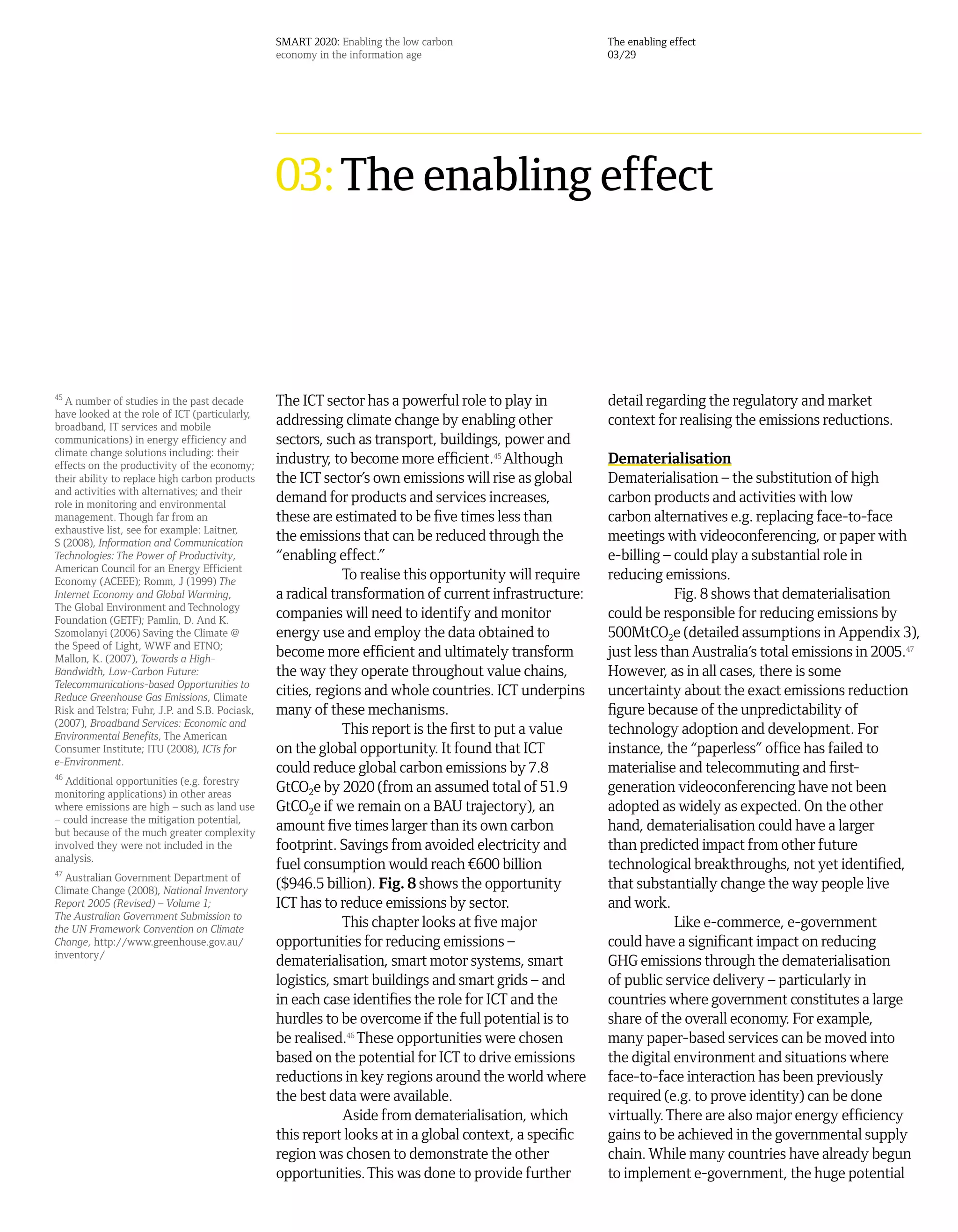 SMART 2020: Enabling the low carbon                    The enabling effect
                                                 economy in the information age                         03/29




                                                 03: The enabling effect



45
   A number of studies in the past decade        The ICT sector has a powerful role to play in          detail regarding the regulatory and market
have looked at the role of ICT (particularly,
broadband, IT services and mobile
                                                 addressing climate change by enabling other            context for realising the emissions reductions.
communications) in energy efficiency and         sectors, such as transport, buildings, power and
climate change solutions including: their
effects on the productivity of the economy;
                                                 industry, to become more efficient.45 Although         Dematerialisation
their ability to replace high carbon products    the ICT sector’s own emissions will rise as global     Dematerialisation – the substitution of high
and activities with alternatives; and their
role in monitoring and environmental
                                                 demand for products and services increases,            carbon products and activities with low
management. Though far from an                   these are estimated to be five times less than         carbon alternatives e.g. replacing face-to-face
exhaustive list, see for example: Laitner,
S (2008), Information and Communication
                                                 the emissions that can be reduced through the          meetings with videoconferencing, or paper with
Technologies: The Power of Productivity,         “enabling effect.”                                     e-billing – could play a substantial role in
American Council for an Energy Efficient
Economy (ACEEE); Romm, J (1999) The
                                                             To realise this opportunity will require   reducing emissions.
Internet Economy and Global Warming,             a radical transformation of current infrastructure:                Fig. 8 shows that dematerialisation
The Global Environment and Technology
Foundation (GETF); Pamlin, D. And K.
                                                 companies will need to identify and monitor            could be responsible for reducing emissions by
Szomolanyi (2006) Saving the Climate @           energy use and employ the data obtained to             500MtCO2e (detailed assumptions in Appendix 3),
the Speed of Light, WWF and ETNO;
Mallon, K. (2007), Towards a High-
                                                 become more efficient and ultimately transform         just less than Australia’s total emissions in 2005.47
Bandwidth, Low-Carbon Future:                    the way they operate throughout value chains,          However, as in all cases, there is some
Telecommunications-based Opportunities to
Reduce Greenhouse Gas Emissions, Climate
                                                 cities, regions and whole countries. ICT underpins     uncertainty about the exact emissions reduction
Risk and Telstra; Fuhr, J.P. and S.B. Pociask,   many of these mechanisms.                              figure because of the unpredictability of
(2007), Broadband Services: Economic and
Environmental Benefits, The American
                                                             This report is the first to put a value    technology adoption and development. For
Consumer Institute; ITU (2008), ICTs for         on the global opportunity. It found that ICT           instance, the “paperless” office has failed to
e-Environment.
46
                                                 could reduce global carbon emissions by 7.8            materialise and telecommuting and first-
  Additional opportunities (e.g. forestry
monitoring applications) in other areas
                                                 GtCO2e by 2020 (from an assumed total of 51.9          generation videoconferencing have not been
where emissions are high – such as land use      GtCO2e if we remain on a BAU trajectory), an           adopted as widely as expected. On the other
– could increase the mitigation potential,
but because of the much greater complexity
                                                 amount five times larger than its own carbon           hand, dematerialisation could have a larger
involved they were not included in the           footprint. Savings from avoided electricity and        than predicted impact from other future
analysis.
47
                                                 fuel consumption would reach ¤600 billion              technological breakthroughs, not yet identified,
   Australian Government Department of
Climate Change (2008), National Inventory
                                                 ($946.5 billion). Fig. 8 shows the opportunity         that substantially change the way people live
Report 2005 (Revised) – Volume 1;                ICT has to reduce emissions by sector.                 and work.
The Australian Government Submission to
the UN Framework Convention on Climate
                                                             This chapter looks at five major                       Like e-commerce, e-government
Change, http://www.greenhouse.gov.au/            opportunities for reducing emissions –                 could have a significant impact on reducing
inventory/
                                                 dematerialisation, smart motor systems, smart          GHG emissions through the dematerialisation
                                                 logistics, smart buildings and smart grids – and       of public service delivery – particularly in
                                                 in each case identifies the role for ICT and the       countries where government constitutes a large
                                                 hurdles to be overcome if the full potential is to     share of the overall economy. For example,
                                                 be realised.46 These opportunities were chosen         many paper-based services can be moved into
                                                 based on the potential for ICT to drive emissions      the digital environment and situations where
                                                 reductions in key regions around the world where       face-to-face interaction has been previously
                                                 the best data were available.                          required (e.g. to prove identity) can be done
                                                             Aside from dematerialisation, which        virtually. There are also major energy efficiency
                                                 this report looks at in a global context, a specific   gains to be achieved in the governmental supply
                                                 region was chosen to demonstrate the other             chain. While many countries have already begun
                                                 opportunities. This was done to provide further        to implement e-government, the huge potential
 