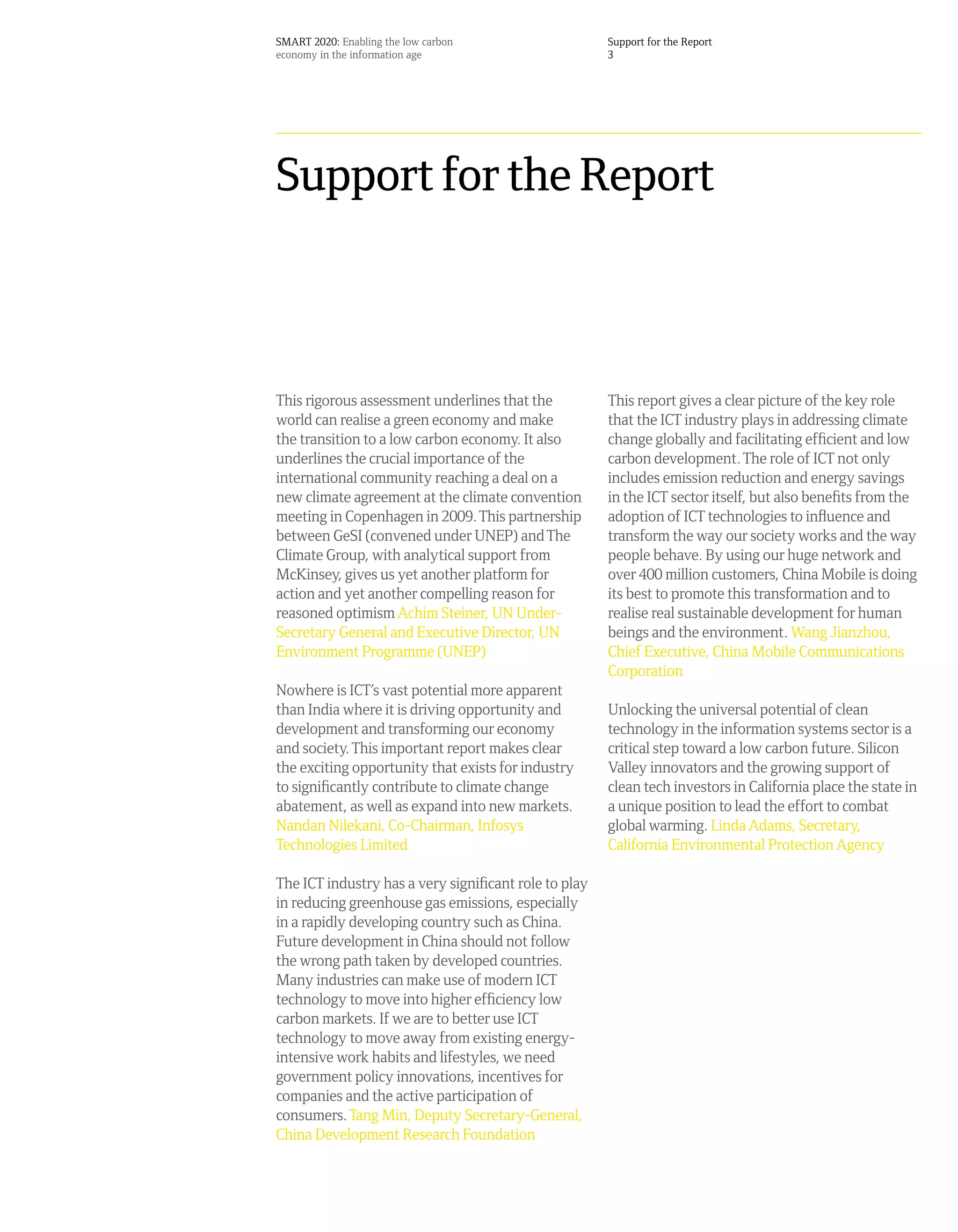 SMART 2020: Enabling the low carbon                    Support for the Report
economy in the information age                         3




Support for the Report



This rigorous assessment underlines that the           This report gives a clear picture of the key role
world can realise a green economy and make             that the ICT industry plays in addressing climate
the transition to a low carbon economy. It also        change globally and facilitating efficient and low
underlines the crucial importance of the               carbon development. The role of ICT not only
international community reaching a deal on a           includes emission reduction and energy savings
new climate agreement at the climate convention        in the ICT sector itself, but also benefits from the
meeting in Copenhagen in 2009. This partnership        adoption of ICT technologies to influence and
between GeSI (convened under UNEP) and The             transform the way our society works and the way
Climate Group, with analytical support from            people behave. By using our huge network and
McKinsey, gives us yet another platform for            over 400 million customers, China Mobile is doing
action and yet another compelling reason for           its best to promote this transformation and to
reasoned optimism Achim Steiner, UN Under-             realise real sustainable development for human
Secretary General and Executive Director, UN           beings and the environment. Wang Jianzhou,
Environment Programme (UNEP)                           Chief Executive, China Mobile Communications
                                                       Corporation
Nowhere is ICT’s vast potential more apparent
than India where it is driving opportunity and         Unlocking the universal potential of clean
development and transforming our economy               technology in the information systems sector is a
and society. This important report makes clear         critical step toward a low carbon future. Silicon
the exciting opportunity that exists for industry      Valley innovators and the growing support of
to significantly contribute to climate change          clean tech investors in California place the state in
abatement, as well as expand into new markets.         a unique position to lead the effort to combat
Nandan Nilekani, Co-Chairman, Infosys                  global warming. Linda Adams, Secretary,
Technologies Limited                                   California Environmental Protection Agency

The ICT industry has a very significant role to play
in reducing greenhouse gas emissions, especially
in a rapidly developing country such as China.
Future development in China should not follow
the wrong path taken by developed countries.
Many industries can make use of modern ICT
technology to move into higher efficiency low
carbon markets. If we are to better use ICT
technology to move away from existing energy-
intensive work habits and lifestyles, we need
government policy innovations, incentives for
companies and the active participation of
consumers. Tang Min, Deputy Secretary-General,
China Development Research Foundation
 