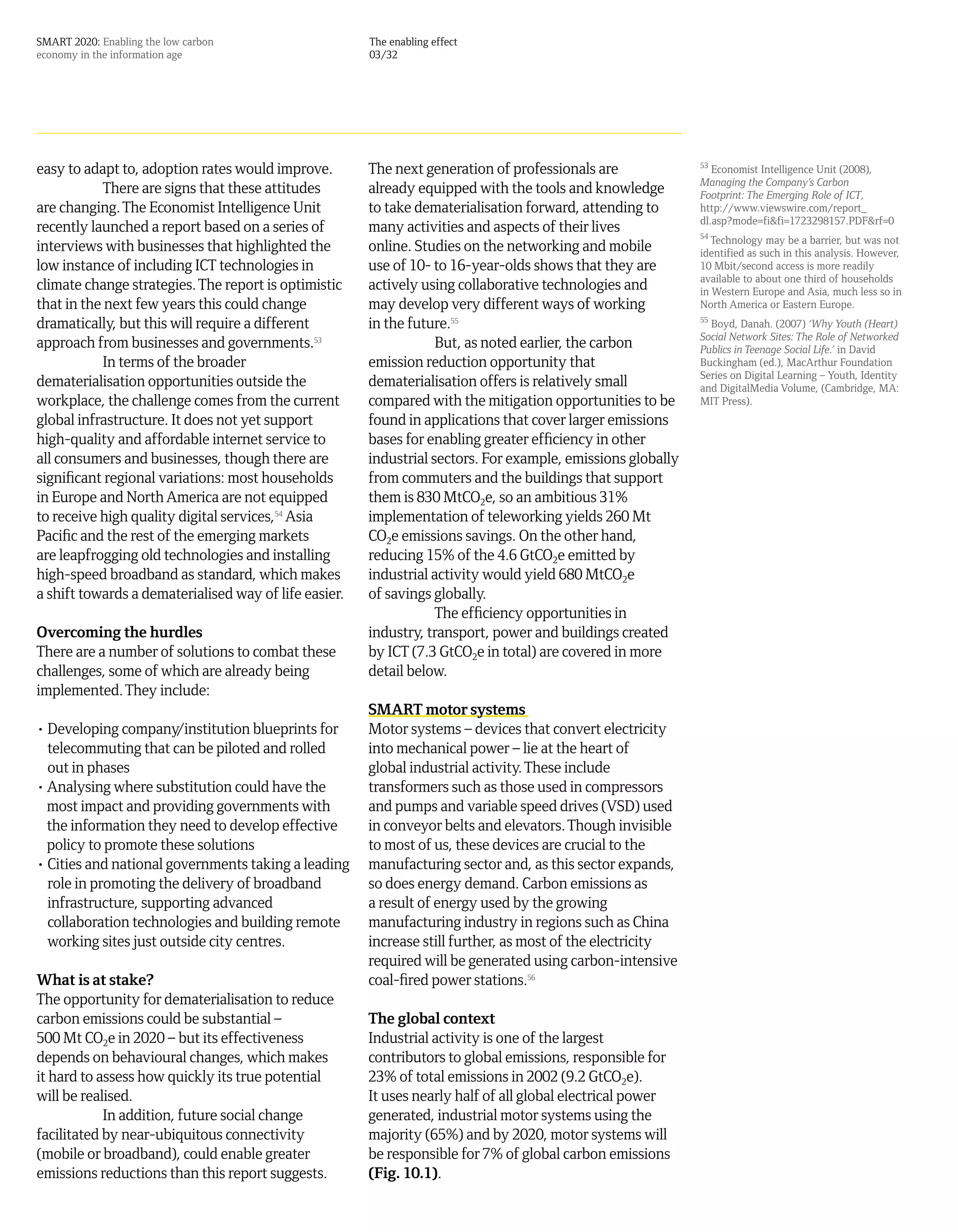 SMART 2020: Enabling the low carbon                    The enabling effect
economy in the information age                         03/32




easy to adapt to, adoption rates would improve.        The next generation of professionals are              53
                                                                                                                Economist Intelligence Unit (2008),
                                                                                                             Managing the Company’s Carbon
            There are signs that these attitudes       already equipped with the tools and knowledge         Footprint: The Emerging Role of ICT,
are changing. The Economist Intelligence Unit          to take dematerialisation forward, attending to       http://www.viewswire.com/report_
                                                                                                             dl.asp?mode=fi&fi=1723298157.PDF&rf=0
recently launched a report based on a series of        many activities and aspects of their lives            54
                                                                                                                Technology may be a barrier, but was not
interviews with businesses that highlighted the        online. Studies on the networking and mobile          identified as such in this analysis. However,
low instance of including ICT technologies in          use of 10- to 16-year-olds shows that they are        10 Mbit/second access is more readily
                                                                                                             available to about one third of households
climate change strategies. The report is optimistic    actively using collaborative technologies and         in Western Europe and Asia, much less so in
that in the next few years this could change           may develop very different ways of working            North America or Eastern Europe.
dramatically, but this will require a different        in the future.55                                      55
                                                                                                               Boyd, Danah. (2007) ‘Why Youth (Heart)
                                                                                                             Social Network Sites: The Role of Networked
approach from businesses and governments.53                        But, as noted earlier, the carbon         Publics in Teenage Social Life.’ in David
            In terms of the broader                    emission reduction opportunity that                   Buckingham (ed.), MacArthur Foundation
                                                                                                             Series on Digital Learning – Youth, Identity
dematerialisation opportunities outside the            dematerialisation offers is relatively small          and DigitalMedia Volume, (Cambridge, MA:
workplace, the challenge comes from the current        compared with the mitigation opportunities to be      MIT Press).
global infrastructure. It does not yet support         found in applications that cover larger emissions
high-quality and affordable internet service to        bases for enabling greater efficiency in other
all consumers and businesses, though there are         industrial sectors. For example, emissions globally
significant regional variations: most households       from commuters and the buildings that support
in Europe and North America are not equipped           them is 830 MtCO2e, so an ambitious 31%
to receive high quality digital services,54 Asia       implementation of teleworking yields 260 Mt
Pacific and the rest of the emerging markets           CO2e emissions savings. On the other hand,
are leapfrogging old technologies and installing       reducing 15% of the 4.6 GtCO2e emitted by
high-speed broadband as standard, which makes          industrial activity would yield 680 MtCO2e
a shift towards a dematerialised way of life easier.   of savings globally.
                                                                   The efficiency opportunities in
Overcoming the hurdles                                 industry, transport, power and buildings created
There are a number of solutions to combat these        by ICT (7.3 GtCO2e in total) are covered in more
challenges, some of which are already being            detail below.
implemented. They include:
                                                       SMART motor systems
• Developing company   /institution blueprints for     Motor systems – devices that convert electricity
  telecommuting that can be piloted and rolled         into mechanical power – lie at the heart of
  out in phases                                        global industrial activity. These include
• Analysing where substitution could have the          transformers such as those used in compressors
  most impact and providing governments with           and pumps and variable speed drives (VSD) used
  the information they need to develop effective       in conveyor belts and elevators. Though invisible
  policy to promote these solutions                    to most of us, these devices are crucial to the
• Cities and national governments taking a leading     manufacturing sector and, as this sector expands,
  role in promoting the delivery of broadband          so does energy demand. Carbon emissions as
  infrastructure, supporting advanced                  a result of energy used by the growing
  collaboration technologies and building remote       manufacturing industry in regions such as China
  working sites just outside city centres.             increase still further, as most of the electricity
                                                       required will be generated using carbon-intensive
What is at stake?                                      coal-fired power stations.56
The opportunity for dematerialisation to reduce
carbon emissions could be substantial –                The global context
500 Mt CO2e in 2020 – but its effectiveness            Industrial activity is one of the largest
depends on behavioural changes, which makes            contributors to global emissions, responsible for
it hard to assess how quickly its true potential       23% of total emissions in 2002 (9.2 GtCO2e).
will be realised.                                      It uses nearly half of all global electrical power
            In addition, future social change          generated, industrial motor systems using the
facilitated by near-ubiquitous connectivity            majority (65%) and by 2020, motor systems will
(mobile or broadband), could enable greater            be responsible for 7% of global carbon emissions
emissions reductions than this report suggests.        (Fig. 10.1).
 