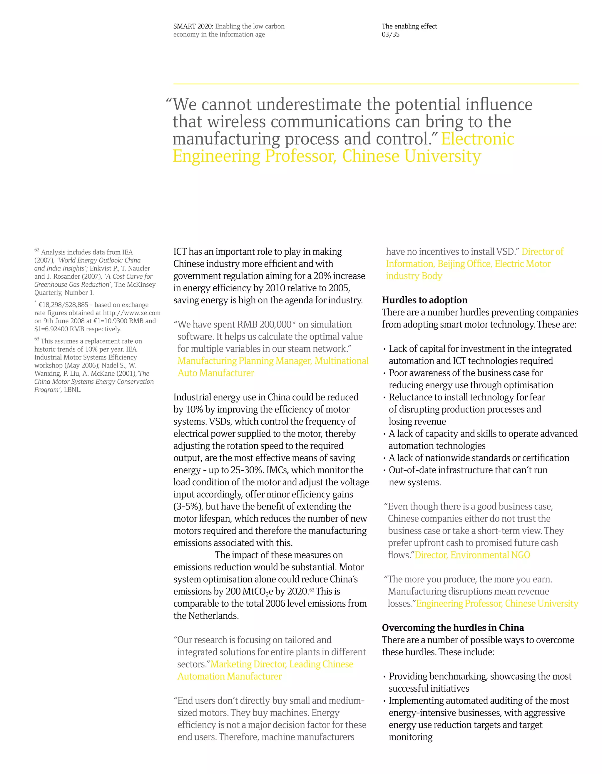 SMART 2020: Enabling the low carbon                    The enabling effect
                                               economy in the information age                         03/35




                                              “We cannot underestimate the potential influence
                                               that wireless communications can bring to the
                                               manufacturing process and control.” Electronic
                                               Engineering Professor, Chinese University



62
  Analysis includes data from IEA              ICT has an important role to play in making             have no incentives to install VSD.” Director of
(2007), ‘World Energy Outlook: China
and India Insights’; Enkvist P., T. Naucler
                                               Chinese industry more efficient and with                Information, Beijing Office, Electric Motor
and J. Rosander (2007), ‘A Cost Curve for      government regulation aiming for a 20% increase         industry Body
Greenhouse Gas Reduction’, The McKinsey
Quarterly, Number 1.
                                               in energy efficiency by 2010 relative to 2005,
*
  ¤18,298/$28,885 - based on exchange
                                               saving energy is high on the agenda for industry.      Hurdles to adoption
rate figures obtained at http://www.xe.com                                                            There are a number hurdles preventing companies
on 9th June 2008 at ¤1=10.9300 RMB and
$1=6.92400 RMB respectively.
                                               “We have spent RMB 200,000* on simulation              from adopting smart motor technology. These are:
63
  This assumes a replacement rate on
                                                software. It helps us calculate the optimal value
historic trends of 10% per year. IEA            for multiple variables in our steam network.”         • Lack of capital for investment in the integrated
Industrial Motor Systems Efficiency
workshop (May 2006); Nadel S., W.
                                                Manufacturing Planning Manager, Multinational           automation and ICT technologies required
Wanxing, P. Liu, A. McKane (2001),‘The          Auto Manufacturer                                     • Poor awareness of the business case for
China Motor Systems Energy Conservation
Program’, LBNL.
                                                                                                        reducing energy use through optimisation
                                               Industrial energy use in China could be reduced        • Reluctance to install technology for fear
                                               by 10% by improving the efficiency of motor              of disrupting production processes and
                                               systems. VSDs, which control the frequency of            losing revenue
                                               electrical power supplied to the motor, thereby        • A lack of capacity and skills to operate advanced
                                               adjusting the rotation speed to the required             automation technologies
                                               output, are the most effective means of saving         • A lack of nationwide standards or certification
                                               energy - up to 25-30%. IMCs, which monitor the         • Out-of-date infrastructure that can’t run
                                               load condition of the motor and adjust the voltage       new systems.
                                               input accordingly, offer minor efficiency gains
                                               (3-5%), but have the benefit of extending the          “Even though there is a good business case,
                                               motor lifespan, which reduces the number of new         Chinese companies either do not trust the
                                               motors required and therefore the manufacturing         business case or take a short-term view. They
                                               emissions associated with this.                         prefer upfront cash to promised future cash
                                                           The impact of these measures on             flows.”Director, Environmental NGO
                                               emissions reduction would be substantial. Motor
                                               system optimisation alone could reduce China’s         “The more you produce, the more you earn.
                                               emissions by 200 MtCO2e by 2020.63 This is              Manufacturing disruptions mean revenue
                                               comparable to the total 2006 level emissions from       losses.”Engineering Professor, Chinese University
                                               the Netherlands.
                                                                                                      Overcoming the hurdles in China
                                               “Our research is focusing on tailored and              There are a number of possible ways to overcome
                                                integrated solutions for entire plants in different   these hurdles. These include:
                                                sectors.”Marketing Director, Leading Chinese
                                                Automation Manufacturer                               • Providing benchmarking, showcasing the most
                                                                                                        successful initiatives
                                               “End users don’t directly buy small and medium-        • Implementing automated auditing of the most
                                                sized motors. They buy machines. Energy                 energy-intensive businesses, with aggressive
                                                efficiency is not a major decision factor for these     energy use reduction targets and target
                                                end users. Therefore, machine manufacturers             monitoring
 