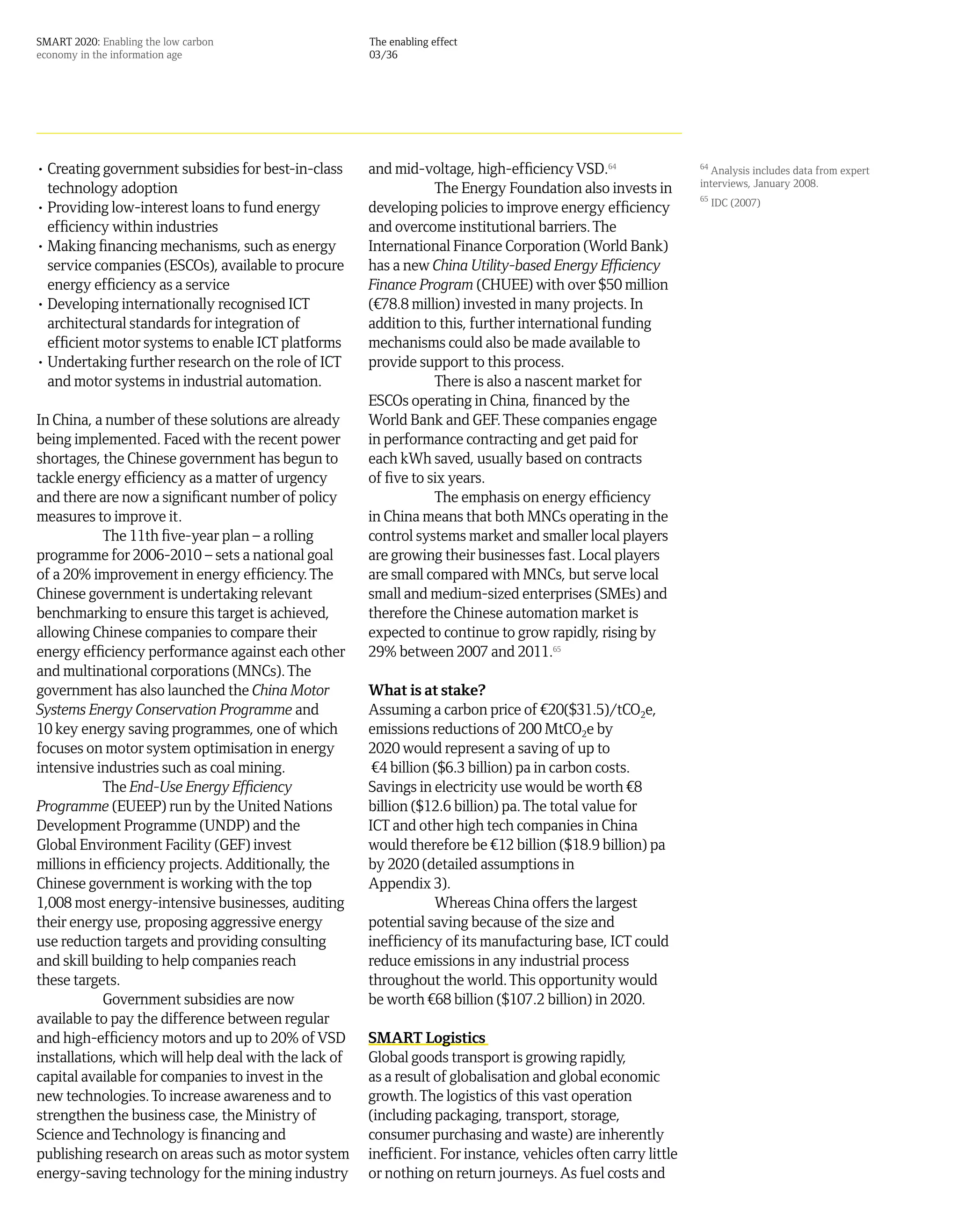 SMART 2020: Enabling the low carbon                    The enabling effect
economy in the information age                         03/36




• Creating government subsidies for best-in-class      and mid-voltage, high-efficiency VSD.64                  64
                                                                                                                  Analysis includes data from expert
                                                                                                                interviews, January 2008.
  technology adoption                                              The Energy Foundation also invests in
                                                                                                                65
                                                                                                                     IDC (2007)
• Providing low-interest loans to fund energy          developing policies to improve energy efficiency
  efficiency within industries                         and overcome institutional barriers. The
• Making financing mechanisms, such as energy          International Finance Corporation (World Bank)
  service companies (ESCOs), available to procure      has a new China Utility-based Energy Efficiency
  energy efficiency as a service                       Finance Program (CHUEE) with over $50 million
• Developing internationally recognised ICT            (¤78.8 million) invested in many projects. In
  architectural standards for integration of           addition to this, further international funding
  efficient motor systems to enable ICT platforms      mechanisms could also be made available to
• Undertaking further research on the role of ICT      provide support to this process.
  and motor systems in industrial automation.                      There is also a nascent market for
                                                       ESCOs operating in China, financed by the
In China, a number of these solutions are already      World Bank and GEF. These companies engage
being implemented. Faced with the recent power         in performance contracting and get paid for
shortages, the Chinese government has begun to         each kWh saved, usually based on contracts
tackle energy efficiency as a matter of urgency        of five to six years.
and there are now a significant number of policy                   The emphasis on energy efficiency
measures to improve it.                                in China means that both MNCs operating in the
            The 11th five-year plan – a rolling        control systems market and smaller local players
programme for 2006-2010 – sets a national goal         are growing their businesses fast. Local players
of a 20% improvement in energy efficiency. The         are small compared with MNCs, but serve local
Chinese government is undertaking relevant             small and medium-sized enterprises (SMEs) and
benchmarking to ensure this target is achieved,        therefore the Chinese automation market is
allowing Chinese companies to compare their            expected to continue to grow rapidly, rising by
energy efficiency performance against each other       29% between 2007 and 2011.65
and multinational corporations (MNCs). The
government has also launched the China Motor           What is at stake?
Systems Energy Conservation Programme and              Assuming a carbon price of ¤20($31.5)/tCO2e,
10 key energy saving programmes, one of which          emissions reductions of 200 MtCO2e by
focuses on motor system optimisation in energy         2020 would represent a saving of up to
intensive industries such as coal mining.               ¤4 billion ($6.3 billion) pa in carbon costs.
            The End-Use Energy Efficiency              Savings in electricity use would be worth ¤8
Programme (EUEEP) run by the United Nations            billion ($12.6 billion) pa. The total value for
Development Programme (UNDP) and the                   ICT and other high tech companies in China
Global Environment Facility (GEF) invest               would therefore be ¤12 billion ($18.9 billion) pa
millions in efficiency projects. Additionally, the     by 2020 (detailed assumptions in
Chinese government is working with the top             Appendix 3).
1,008 most energy-intensive businesses, auditing                   Whereas China offers the largest
their energy use, proposing aggressive energy          potential saving because of the size and
use reduction targets and providing consulting         inefficiency of its manufacturing base, ICT could
and skill building to help companies reach             reduce emissions in any industrial process
these targets.                                         throughout the world. This opportunity would
            Government subsidies are now               be worth ¤68 billion ($107.2 billion) in 2020.
available to pay the difference between regular
and high-efficiency motors and up to 20% of VSD        SMART Logistics
installations, which will help deal with the lack of   Global goods transport is growing rapidly,
capital available for companies to invest in the       as a result of globalisation and global economic
new technologies. To increase awareness and to         growth. The logistics of this vast operation
strengthen the business case, the Ministry of          (including packaging, transport, storage,
Science and Technology is financing and                consumer purchasing and waste) are inherently
publishing research on areas such as motor system      inefficient. For instance, vehicles often carry little
energy-saving technology for the mining industry       or nothing on return journeys. As fuel costs and
 