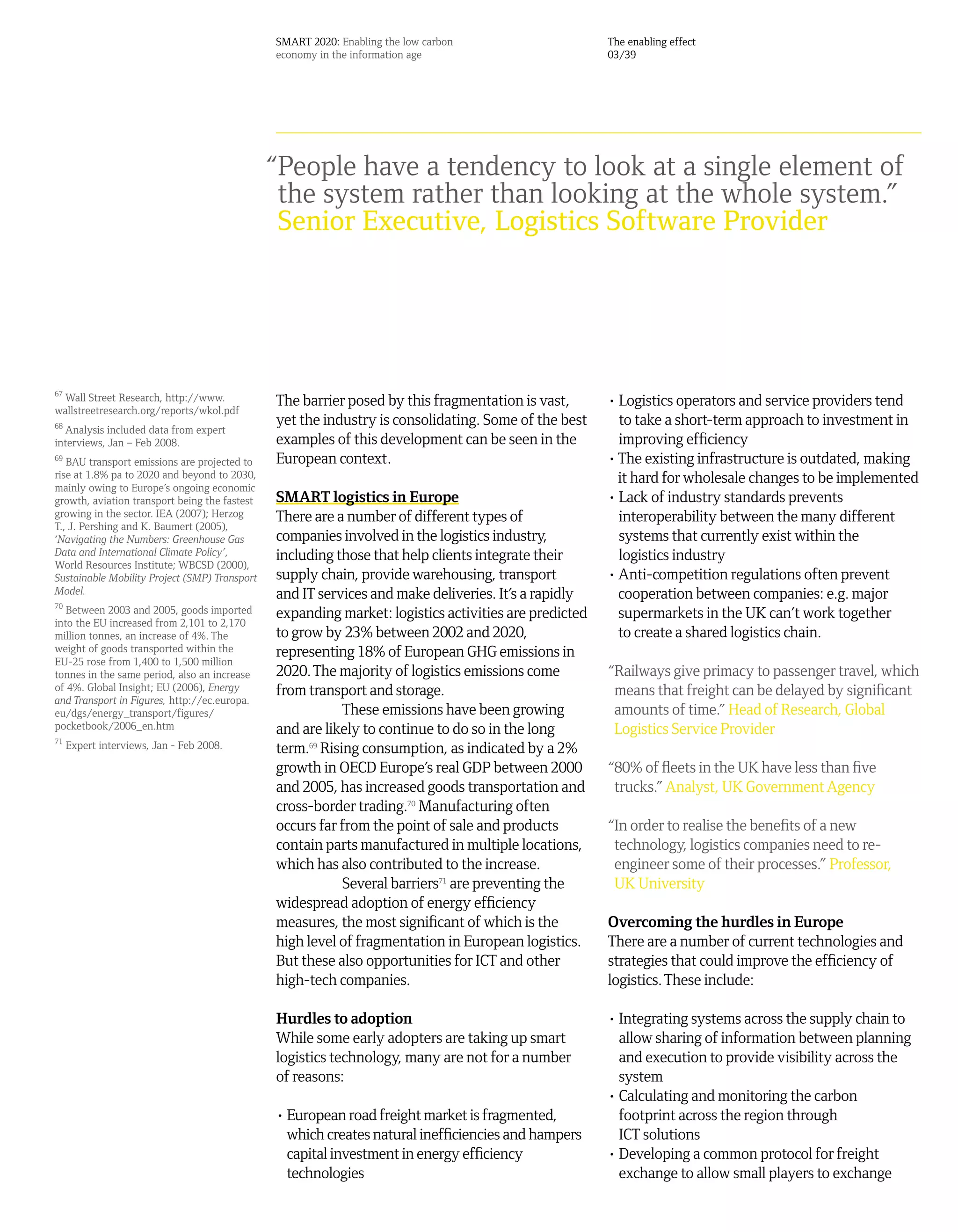 SMART 2020: Enabling the low carbon                    The enabling effect
                                               economy in the information age                         03/39




                                               “People have a tendency to look at a single element of
                                                the system rather than looking at the whole system.”
                                                Senior Executive, Logistics Software Provider




67
  Wall Street Research, http://www.            The barrier posed by this fragmentation is vast,       • Logistics operators and service providers tend
wallstreetresearch.org/reports/wkol.pdf
68                                             yet the industry is consolidating. Some of the best      to take a short-term approach to investment in
  Analysis included data from expert
interviews, Jan – Feb 2008.                    examples of this development can be seen in the          improving efficiency
69
   BAU transport emissions are projected to    European context.                                      • The existing infrastructure is outdated, making
rise at 1.8% pa to 2020 and beyond to 2030,                                                             it hard for wholesale changes to be implemented
mainly owing to Europe’s ongoing economic
growth, aviation transport being the fastest   SMART logistics in Europe                              • Lack of industry standards prevents
growing in the sector. IEA (2007); Herzog      There are a number of different types of                 interoperability between the many different
T., J. Pershing and K. Baumert (2005),
‘Navigating the Numbers: Greenhouse Gas        companies involved in the logistics industry,            systems that currently exist within the
Data and International Climate Policy’,        including those that help clients integrate their        logistics industry
World Resources Institute; WBCSD (2000),
Sustainable Mobility Project (SMP) Transport   supply chain, provide warehousing, transport           • Anti-competition regulations often prevent
Model.                                         and IT services and make deliveries. It’s a rapidly      cooperation between companies: e.g. major
70
   Between 2003 and 2005, goods imported       expanding market: logistics activities are predicted     supermarkets in the UK can’t work together
into the EU increased from 2,101 to 2,170
million tonnes, an increase of 4%. The         to grow by 23% between 2002 and 2020,                    to create a shared logistics chain.
weight of goods transported within the         representing 18% of European GHG emissions in
EU-25 rose from 1,400 to 1,500 million
tonnes in the same period, also an increase    2020. The majority of logistics emissions come         “Railways give primacy to passenger travel, which
of 4%. Global Insight; EU (2006), Energy       from transport and storage.                             means that freight can be delayed by significant
and Transport in Figures, http://ec.europa.
eu/dgs/energy_transport/figures/                           These emissions have been growing           amounts of time.” Head of Research, Global
pocketbook/2006_en.htm                         and are likely to continue to do so in the long         Logistics Service Provider
71
     Expert interviews, Jan - Feb 2008.        term.69 Rising consumption, as indicated by a 2%
                                               growth in OECD Europe’s real GDP between 2000          “80% of fleets in the UK have less than five
                                               and 2005, has increased goods transportation and        trucks.” Analyst, UK Government Agency
                                               cross-border trading.70 Manufacturing often
                                               occurs far from the point of sale and products         “In order to realise the benefits of a new
                                               contain parts manufactured in multiple locations,       technology, logistics companies need to re-
                                               which has also contributed to the increase.             engineer some of their processes.” Professor,
                                                           Several barriers71 are preventing the       UK University
                                               widespread adoption of energy efficiency
                                               measures, the most significant of which is the         Overcoming the hurdles in Europe
                                               high level of fragmentation in European logistics.     There are a number of current technologies and
                                               But these also opportunities for ICT and other         strategies that could improve the efficiency of
                                               high-tech companies.                                   logistics. These include:

                                               Hurdles to adoption                                    • Integrating systems across the supply chain to
                                               While some early adopters are taking up smart            allow sharing of information between planning
                                               logistics technology, many are not for a number          and execution to provide visibility across the
                                               of reasons:                                              system
                                                                                                      • Calculating and monitoring the carbon
                                               • European road freight market is fragmented,            footprint across the region through
                                                 which creates natural inefficiencies and hampers       ICT solutions
                                                 capital investment in energy efficiency              • Developing a common protocol for freight
                                                 technologies                                           exchange to allow small players to exchange
 