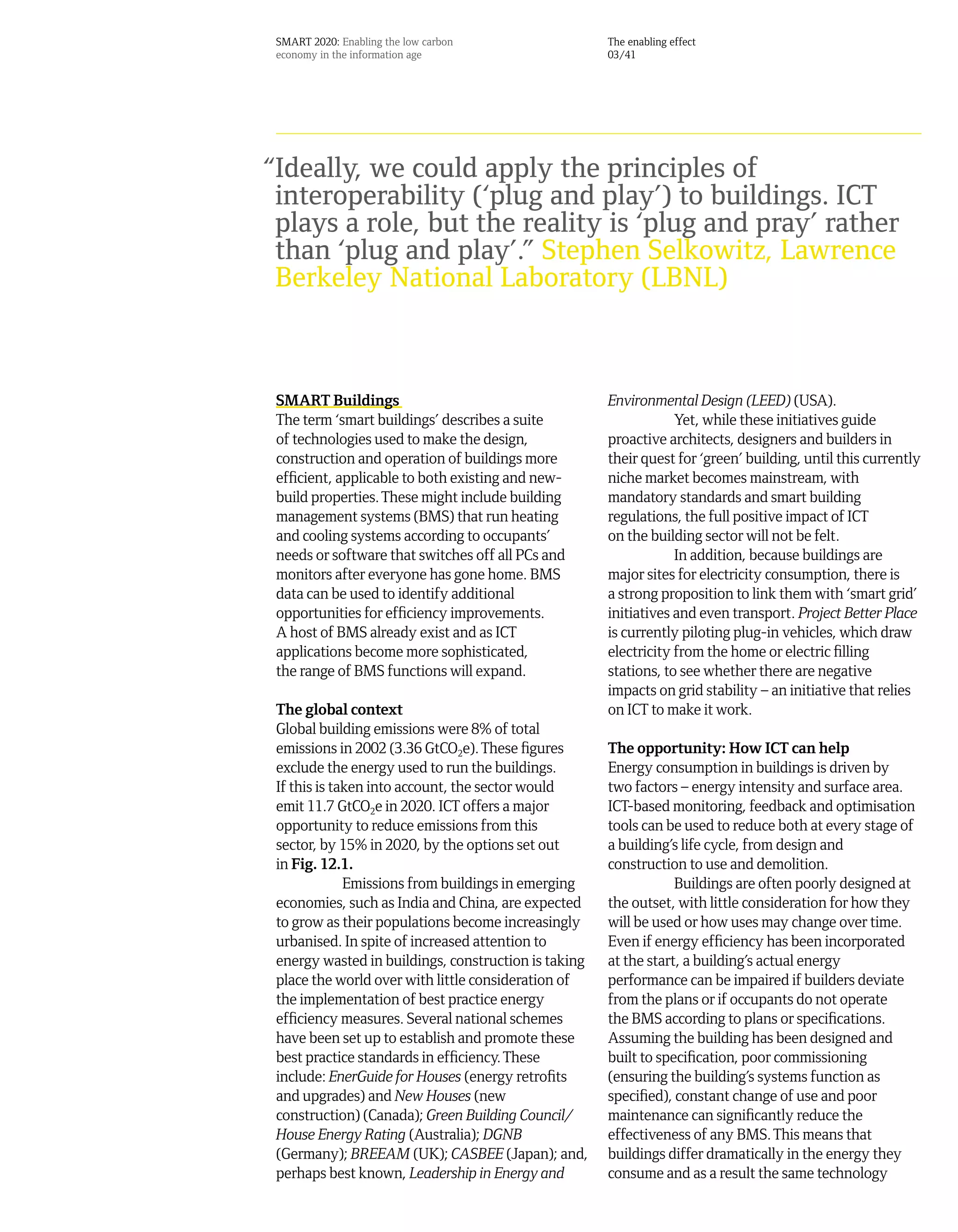 SMART 2020: Enabling the low carbon                  The enabling effect
 economy in the information age                       03/41




“Ideally, we could apply the principles of
 interoperability (‘plug and play’) to buildings. ICT
 plays a role, but the reality is ‘plug and pray’ rather
 than ‘plug and play’.” Stephen Selkowitz, Lawrence
 Berkeley National Laboratory (LBNL)



 SMART Buildings                                      Environmental Design (LEED) (USA).
 The term ‘smart buildings’ describes a suite                     Yet, while these initiatives guide
 of technologies used to make the design,             proactive architects, designers and builders in
 construction and operation of buildings more         their quest for ‘green’ building, until this currently
 efficient, applicable to both existing and new-      niche market becomes mainstream, with
 build properties. These might include building       mandatory standards and smart building
 management systems (BMS) that run heating            regulations, the full positive impact of ICT
 and cooling systems according to occupants’          on the building sector will not be felt.
 needs or software that switches off all PCs and                  In addition, because buildings are
 monitors after everyone has gone home. BMS           major sites for electricity consumption, there is
 data can be used to identify additional              a strong proposition to link them with ‘smart grid’
 opportunities for efficiency improvements.           initiatives and even transport. Project Better Place
 A host of BMS already exist and as ICT               is currently piloting plug-in vehicles, which draw
 applications become more sophisticated,              electricity from the home or electric filling
 the range of BMS functions will expand.              stations, to see whether there are negative
                                                      impacts on grid stability – an initiative that relies
 The global context                                   on ICT to make it work.
 Global building emissions were 8% of total
 emissions in 2002 (3.36 GtCO2e). These figures       The opportunity: How ICT can help
 exclude the energy used to run the buildings.        Energy consumption in buildings is driven by
 If this is taken into account, the sector would      two factors – energy intensity and surface area.
 emit 11.7 GtCO2e in 2020. ICT offers a major         ICT-based monitoring, feedback and optimisation
 opportunity to reduce emissions from this            tools can be used to reduce both at every stage of
 sector, by 15% in 2020, by the options set out       a building’s life cycle, from design and
 in Fig. 12.1.                                        construction to use and demolition.
              Emissions from buildings in emerging                Buildings are often poorly designed at
 economies, such as India and China, are expected     the outset, with little consideration for how they
 to grow as their populations become increasingly     will be used or how uses may change over time.
 urbanised. In spite of increased attention to        Even if energy efficiency has been incorporated
 energy wasted in buildings, construction is taking   at the start, a building’s actual energy
 place the world over with little consideration of    performance can be impaired if builders deviate
 the implementation of best practice energy           from the plans or if occupants do not operate
 efficiency measures. Several national schemes        the BMS according to plans or specifications.
 have been set up to establish and promote these      Assuming the building has been designed and
 best practice standards in efficiency. These         built to specification, poor commissioning
 include: EnerGuide for Houses (energy retrofits      (ensuring the building’s systems function as
 and upgrades) and New Houses (new                    specified), constant change of use and poor
 construction) (Canada); Green Building Council/      maintenance can significantly reduce the
 House Energy Rating (Australia); DGNB                effectiveness of any BMS. This means that
 (Germany); BREEAM (UK); CASBEE (Japan); and,         buildings differ dramatically in the energy they
 perhaps best known, Leadership in Energy and         consume and as a result the same technology
 