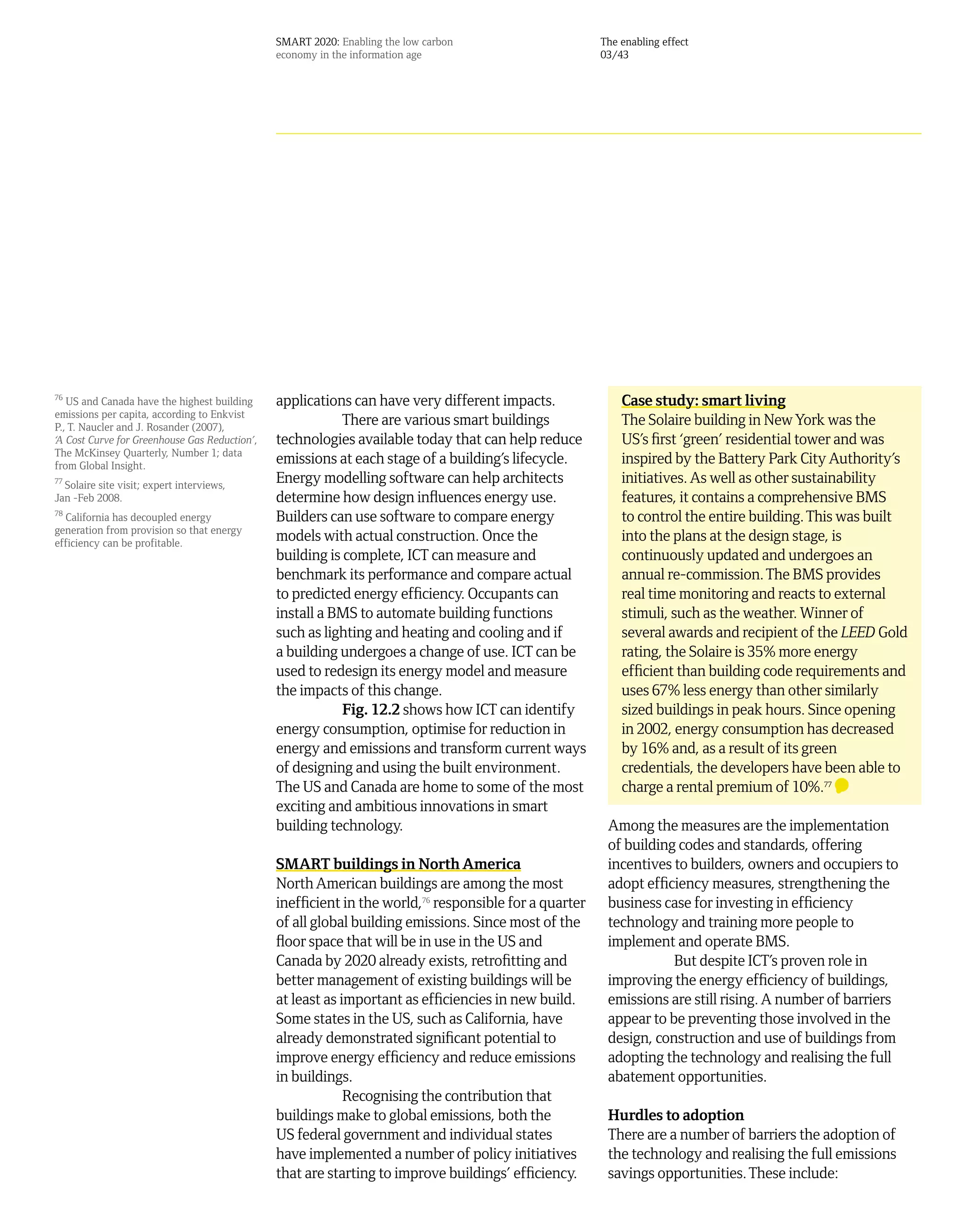 SMART 2020: Enabling the low carbon                     The enabling effect
                                               economy in the information age                          03/43




76
   US and Canada have the highest building     applications can have very different impacts.               Case study: smart living
emissions per capita, according to Enkvist
P., T. Naucler and J. Rosander (2007),
                                                           There are various smart buildings               The Solaire building in New York was the
‘A Cost Curve for Greenhouse Gas Reduction’,   technologies available today that can help reduce           US’s first ‘green’ residential tower and was
The McKinsey Quarterly, Number 1; data
from Global Insight.
                                               emissions at each stage of a building’s lifecycle.          inspired by the Battery Park City Authority’s
77
   Solaire site visit; expert interviews,
                                               Energy modelling software can help architects               initiatives. As well as other sustainability
Jan -Feb 2008.                                 determine how design influences energy use.                 features, it contains a comprehensive BMS
78
  California has decoupled energy              Builders can use software to compare energy                 to control the entire building. This was built
generation from provision so that energy
efficiency can be profitable.
                                               models with actual construction. Once the                   into the plans at the design stage, is
                                               building is complete, ICT can measure and                   continuously updated and undergoes an
                                               benchmark its performance and compare actual                annual re-commission. The BMS provides
                                               to predicted energy efficiency. Occupants can               real time monitoring and reacts to external
                                               install a BMS to automate building functions                stimuli, such as the weather. Winner of
                                               such as lighting and heating and cooling and if             several awards and recipient of the LEED Gold
                                               a building undergoes a change of use. ICT can be            rating, the Solaire is 35% more energy
                                               used to redesign its energy model and measure               efficient than building code requirements and
                                               the impacts of this change.                                 uses 67% less energy than other similarly
                                                           Fig. 12.2 shows how ICT can identify            sized buildings in peak hours. Since opening
                                               energy consumption, optimise for reduction in               in 2002, energy consumption has decreased
                                               energy and emissions and transform current ways             by 16% and, as a result of its green
                                               of designing and using the built environment.               credentials, the developers have been able to
                                               The US and Canada are home to some of the most              charge a rental premium of 10%.77
                                               exciting and ambitious innovations in smart
                                               building technology.                                     Among the measures are the implementation
                                                                                                        of building codes and standards, offering
                                               SMART buildings in North America                         incentives to builders, owners and occupiers to
                                               North American buildings are among the most              adopt efficiency measures, strengthening the
                                               inefficient in the world,76 responsible for a quarter    business case for investing in efficiency
                                               of all global building emissions. Since most of the      technology and training more people to
                                               floor space that will be in use in the US and            implement and operate BMS.
                                               Canada by 2020 already exists, retrofitting and                     But despite ICT’s proven role in
                                               better management of existing buildings will be          improving the energy efficiency of buildings,
                                               at least as important as efficiencies in new build.      emissions are still rising. A number of barriers
                                               Some states in the US, such as California, have          appear to be preventing those involved in the
                                               already demonstrated significant potential to            design, construction and use of buildings from
                                               improve energy efficiency and reduce emissions           adopting the technology and realising the full
                                               in buildings.                                            abatement opportunities.
                                                            Recognising the contribution that
                                               buildings make to global emissions, both the             Hurdles to adoption
                                               US federal government and individual states              There are a number of barriers the adoption of
                                               have implemented a number of policy initiatives          the technology and realising the full emissions
                                               that are starting to improve buildings’ efficiency.      savings opportunities. These include:
 