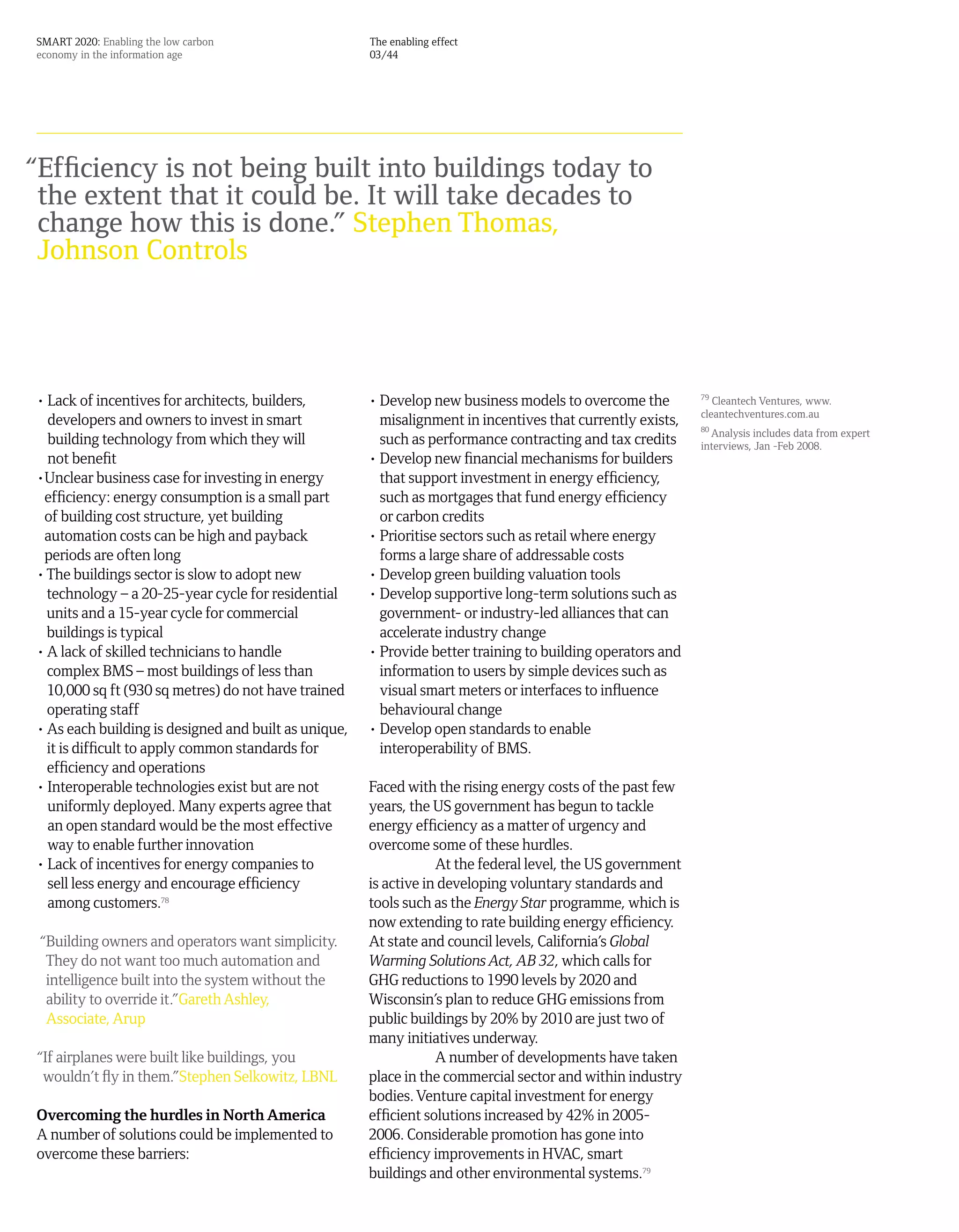 SMART 2020: Enabling the low carbon                   The enabling effect
economy in the information age                        03/44




“Efficiency is not being built into buildings today to
 the extent that it could be. It will take decades to
 change how this is done.” Stephen Thomas,
 Johnson Controls




• Lack of incentives for architects, builders,        • Develop new business models to overcome the         79
                                                                                                               Cleantech Ventures, www.
                                                                                                            cleantechventures.com.au
  developers and owners to invest in smart              misalignment in incentives that currently exists,   80
                                                                                                               Analysis includes data from expert
  building technology from which they will              such as performance contracting and tax credits     interviews, Jan -Feb 2008.
  not benefit                                         • Develop new financial mechanisms for builders
•Unclear business case for investing in energy          that support investment in energy efficiency,
 efficiency: energy consumption is a small part         such as mortgages that fund energy efficiency
 of building cost structure, yet building               or carbon credits
 automation costs can be high and payback             • Prioritise sectors such as retail where energy
 periods are often long                                 forms a large share of addressable costs
• The buildings sector is slow to adopt new           • Develop green building valuation tools
  technology – a 20-25-year cycle for residential     • Develop supportive long-term solutions such as
  units and a 15-year cycle for commercial              government- or industry-led alliances that can
  buildings is typical                                  accelerate industry change
• A lack of skilled technicians to handle             • Provide better training to building operators and
  complex BMS – most buildings of less than             information to users by simple devices such as
  10,000 sq ft (930 sq metres) do not have trained      visual smart meters or interfaces to influence
  operating staff                                       behavioural change
• As each building is designed and built as unique,   • Develop open standards to enable
  it is difficult to apply common standards for         interoperability of BMS.
  efficiency and operations
• Interoperable technologies exist but are not        Faced with the rising energy costs of the past few
  uniformly deployed. Many experts agree that         years, the US government has begun to tackle
  an open standard would be the most effective        energy efficiency as a matter of urgency and
  way to enable further innovation                    overcome some of these hurdles.
• Lack of incentives for energy companies to                      At the federal level, the US government
  sell less energy and encourage efficiency           is active in developing voluntary standards and
  among customers.78                                  tools such as the Energy Star programme, which is
                                                      now extending to rate building energy efficiency.
 “Building owners and operators want simplicity.      At state and council levels, California’s Global
  They do not want too much automation and            Warming Solutions Act, AB 32, which calls for
  intelligence built into the system without the      GHG reductions to 1990 levels by 2020 and
  ability to override it.”Gareth Ashley,              Wisconsin’s plan to reduce GHG emissions from
  Associate, Arup                                     public buildings by 20% by 2010 are just two of
                                                      many initiatives underway.
“If airplanes were built like buildings, you                      A number of developments have taken
 wouldn’t fly in them.”Stephen Selkowitz, LBNL        place in the commercial sector and within industry
                                                      bodies. Venture capital investment for energy
Overcoming the hurdles in North America               efficient solutions increased by 42% in 2005-
A number of solutions could be implemented to         2006. Considerable promotion has gone into
overcome these barriers:                              efficiency improvements in HVAC, smart
                                                      buildings and other environmental systems.79
 