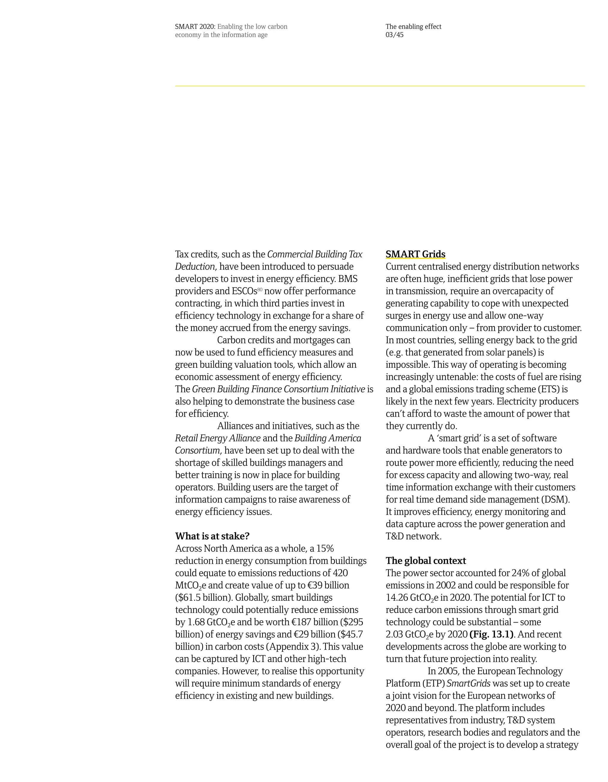 SMART 2020: Enabling the low carbon                   The enabling effect
economy in the information age                        03/45




Tax credits, such as the Commercial Building Tax      SMART Grids
Deduction, have been introduced to persuade           Current centralised energy distribution networks
developers to invest in energy efficiency. BMS        are often huge, inefficient grids that lose power
providers and ESCOs80 now offer performance           in transmission, require an overcapacity of
contracting, in which third parties invest in         generating capability to cope with unexpected
efficiency technology in exchange for a share of      surges in energy use and allow one-way
the money accrued from the energy savings.            communication only – from provider to customer.
            Carbon credits and mortgages can          In most countries, selling energy back to the grid
now be used to fund efficiency measures and           (e.g. that generated from solar panels) is
green building valuation tools, which allow an        impossible. This way of operating is becoming
economic assessment of energy efficiency.             increasingly untenable: the costs of fuel are rising
The Green Building Finance Consortium Initiative is   and a global emissions trading scheme (ETS) is
also helping to demonstrate the business case         likely in the next few years. Electricity producers
for efficiency.                                       can’t afford to waste the amount of power that
            Alliances and initiatives, such as the    they currently do.
Retail Energy Alliance and the Building America                   A ‘smart grid’ is a set of software
Consortium, have been set up to deal with the         and hardware tools that enable generators to
shortage of skilled buildings managers and            route power more efficiently, reducing the need
better training is now in place for building          for excess capacity and allowing two-way, real
operators. Building users are the target of           time information exchange with their customers
information campaigns to raise awareness of           for real time demand side management (DSM).
energy efficiency issues.                             It improves efficiency, energy monitoring and
                                                      data capture across the power generation and
What is at stake?                                     T&D network.
Across North America as a whole, a 15%
reduction in energy consumption from buildings        The global context
could equate to emissions reductions of 420           The power sector accounted for 24% of global
MtCO2e and create value of up to ¤39 billion          emissions in 2002 and could be responsible for
($61.5 billion). Globally, smart buildings            14.26 GtCO2e in 2020. The potential for ICT to
technology could potentially reduce emissions         reduce carbon emissions through smart grid
by 1.68 GtCO2e and be worth ¤187 billion ($295        technology could be substantial – some
billion) of energy savings and ¤29 billion ($45.7     2.03 GtCO2e by 2020 (Fig. 13.1). And recent
billion) in carbon costs (Appendix 3). This value     developments across the globe are working to
can be captured by ICT and other high-tech            turn that future projection into reality.
companies. However, to realise this opportunity                   In 2005, the European Technology
will require minimum standards of energy              Platform (ETP) SmartGrids was set up to create
efficiency in existing and new buildings.             a joint vision for the European networks of
                                                      2020 and beyond. The platform includes
                                                      representatives from industry, T&D system
                                                      operators, research bodies and regulators and the
                                                      overall goal of the project is to develop a strategy
 